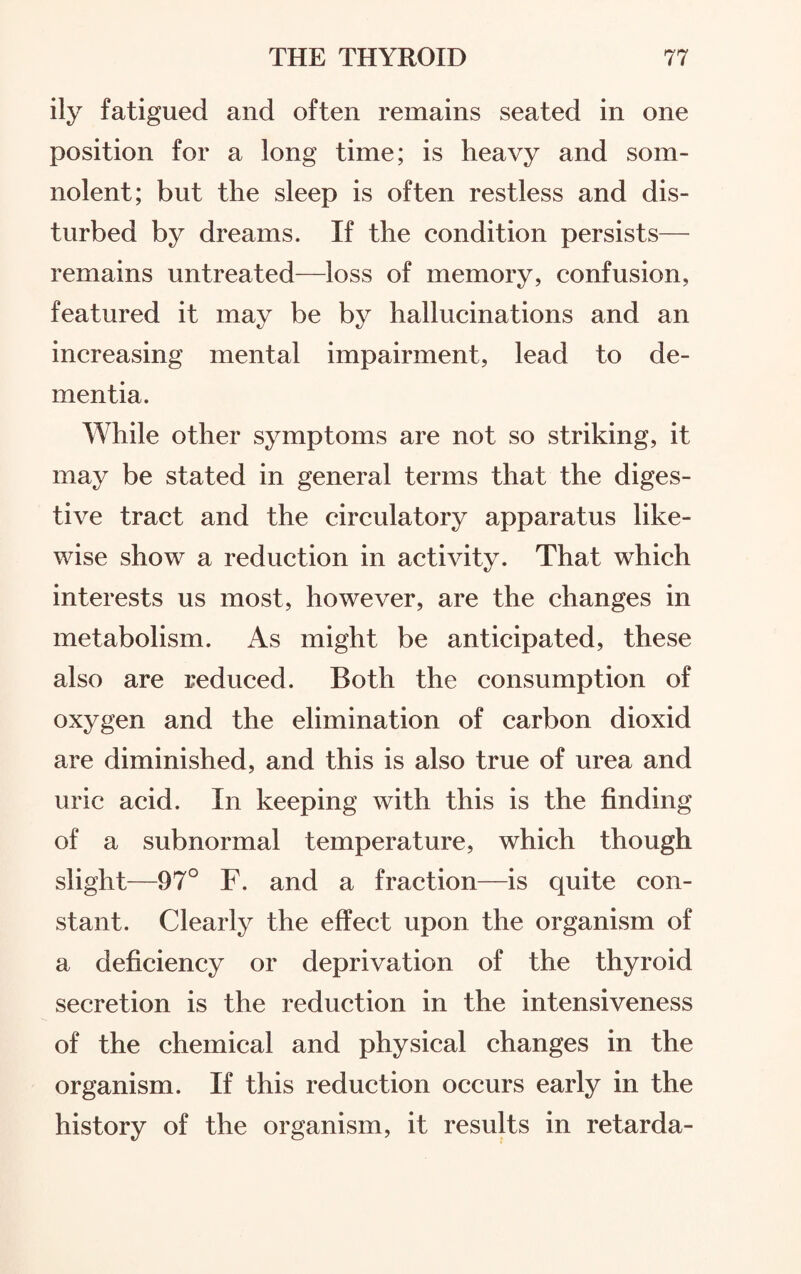 ily fatigued and often remains seated in one position for a long time; is heavy and som¬ nolent; but the sleep is often restless and dis¬ turbed by dreams. If the condition persists— remains untreated—loss of memory, confusion, featured it may be by hallucinations and an increasing mental impairment, lead to de¬ mentia. While other symptoms are not so striking, it may be stated in general terms that the diges¬ tive tract and the circulatory apparatus like¬ wise show a reduction in activity. That which interests us most, however, are the changes in metabolism. As might be anticipated, these also are reduced. Both the consumption of oxygen and the elimination of carbon dioxid are diminished, and this is also true of urea and uric acid. In keeping with this is the finding of a subnormal temperature, which though slight—97° F. and a fraction—is quite con¬ stant. Clearly the effect upon the organism of a deficiency or deprivation of the thyroid secretion is the reduction in the intensiveness of the chemical and physical changes in the organism. If this reduction occurs early in the history of the organism, it results in retarda-