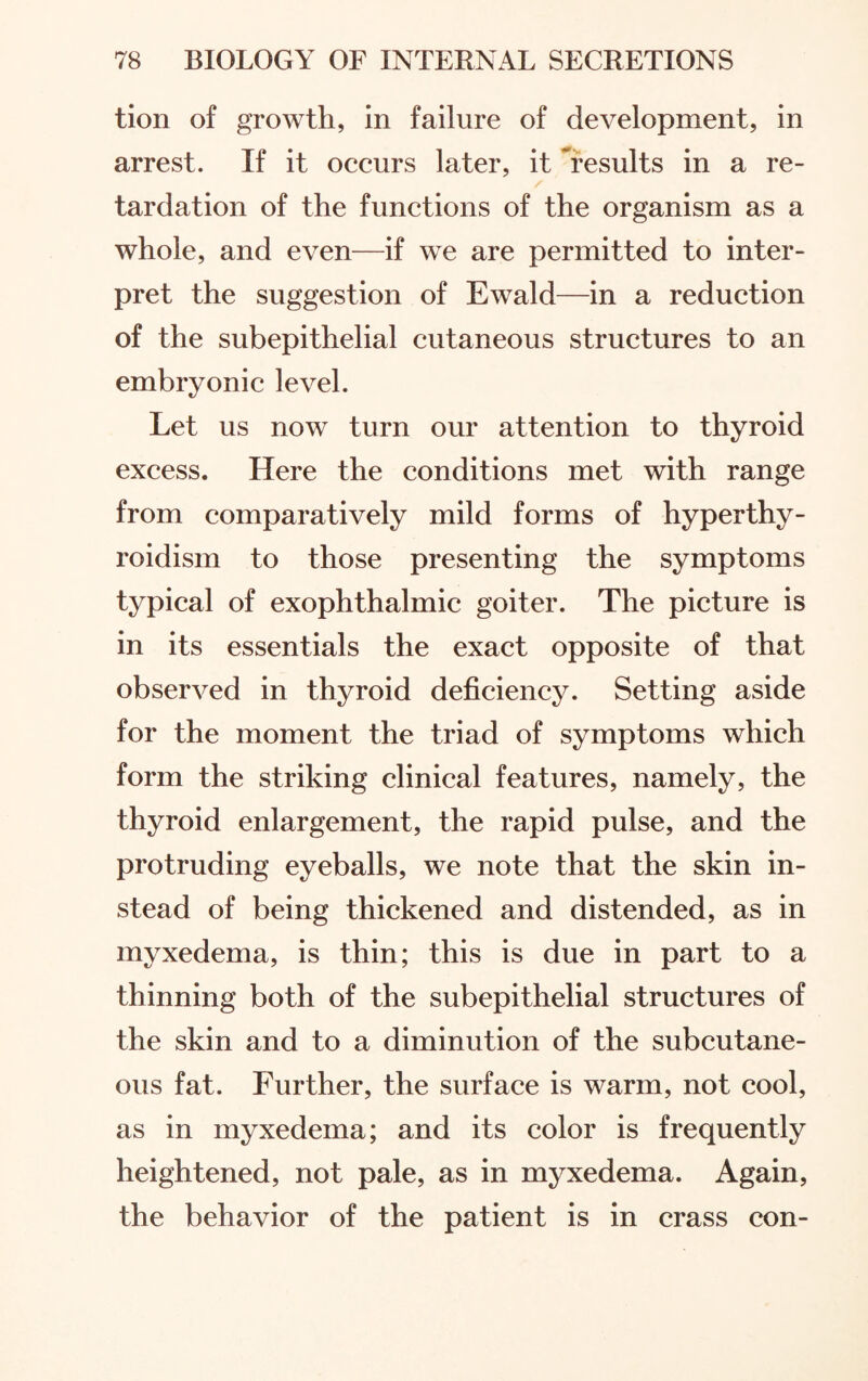 tion of growth, in failure of development, in arrest. If it occurs later, it results in a re¬ tardation of the functions of the organism as a whole, and even—if we are permitted to inter¬ pret the suggestion of Ewald—in a reduction of the subepithelial cutaneous structures to an embryonic level. Let us now turn our attention to thyroid excess. Here the conditions met with range from comparatively mild forms of hyperthy¬ roidism to those presenting the symptoms typical of exophthalmic goiter. The picture is in its essentials the exact opposite of that observed in thyroid deficiency. Setting aside for the moment the triad of symptoms which form the striking clinical features, namely, the thyroid enlargement, the rapid pulse, and the protruding eyeballs, we note that the skin in¬ stead of being thickened and distended, as in myxedema, is thin; this is due in part to a thinning both of the subepithelial structures of the skin and to a diminution of the subcutane¬ ous fat. Further, the surface is warm, not cool, as in myxedema; and its color is frequently heightened, not pale, as in myxedema. Again, the behavior of the patient is in crass con-