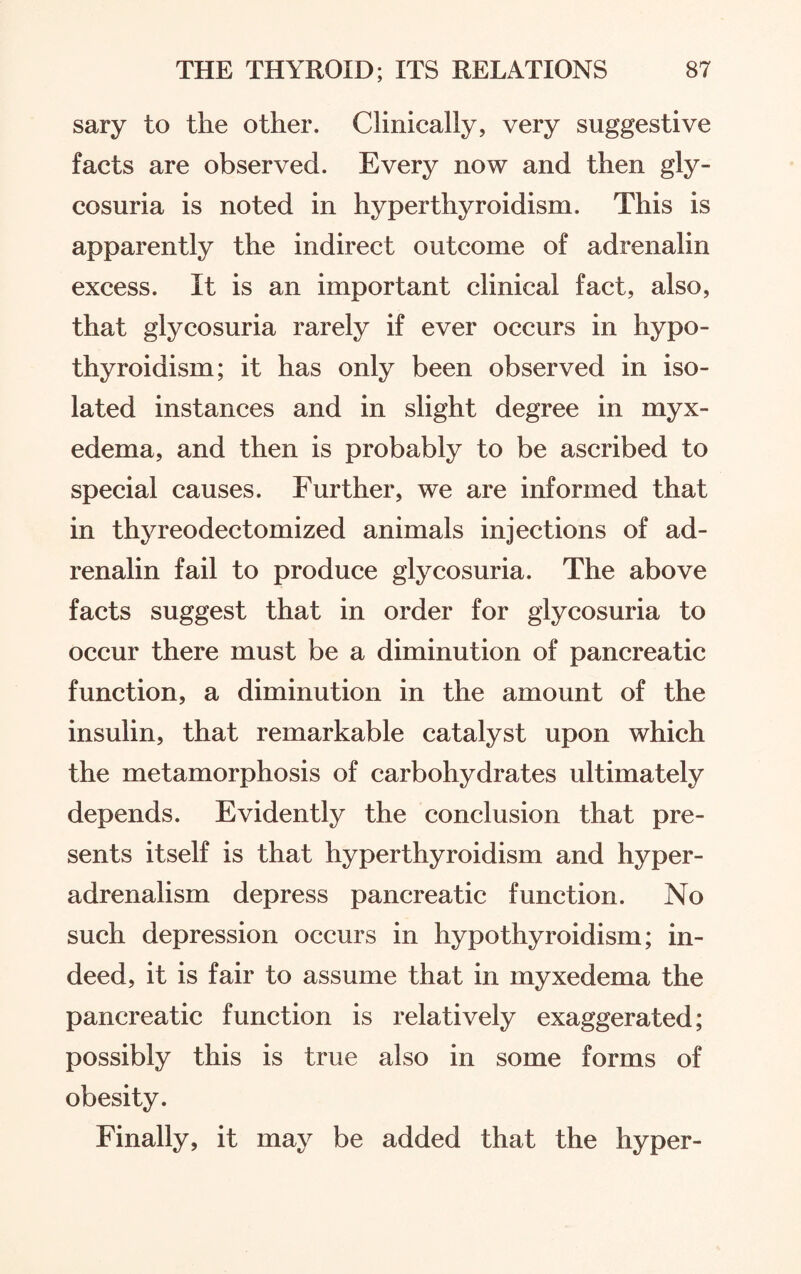 sary to the other. Clinically, very suggestive facts are observed. Every now and then gly¬ cosuria is noted in hyperthyroidism. This is apparently the indirect outcome of adrenalin excess. It is an important clinical fact, also, that glycosuria rarely if ever occurs in hypo¬ thyroidism; it has only been observed in iso¬ lated instances and in slight degree in myx¬ edema, and then is probably to be ascribed to special causes. Further, we are informed that in thyreodectomized animals injections of ad¬ renalin fail to produce glycosuria. The above facts suggest that in order for glycosuria to occur there must be a diminution of pancreatic function, a diminution in the amount of the insulin, that remarkable catalyst upon which the metamorphosis of carbohydrates ultimately depends. Evidently the conclusion that pre¬ sents itself is that hyperthyroidism and hyper- adrenalism depress pancreatic function. No such depression occurs in hypothyroidism; in¬ deed, it is fair to assume that in myxedema the pancreatic function is relatively exaggerated; possibly this is true also in some forms of obesity. Finally, it may be added that the hyper-