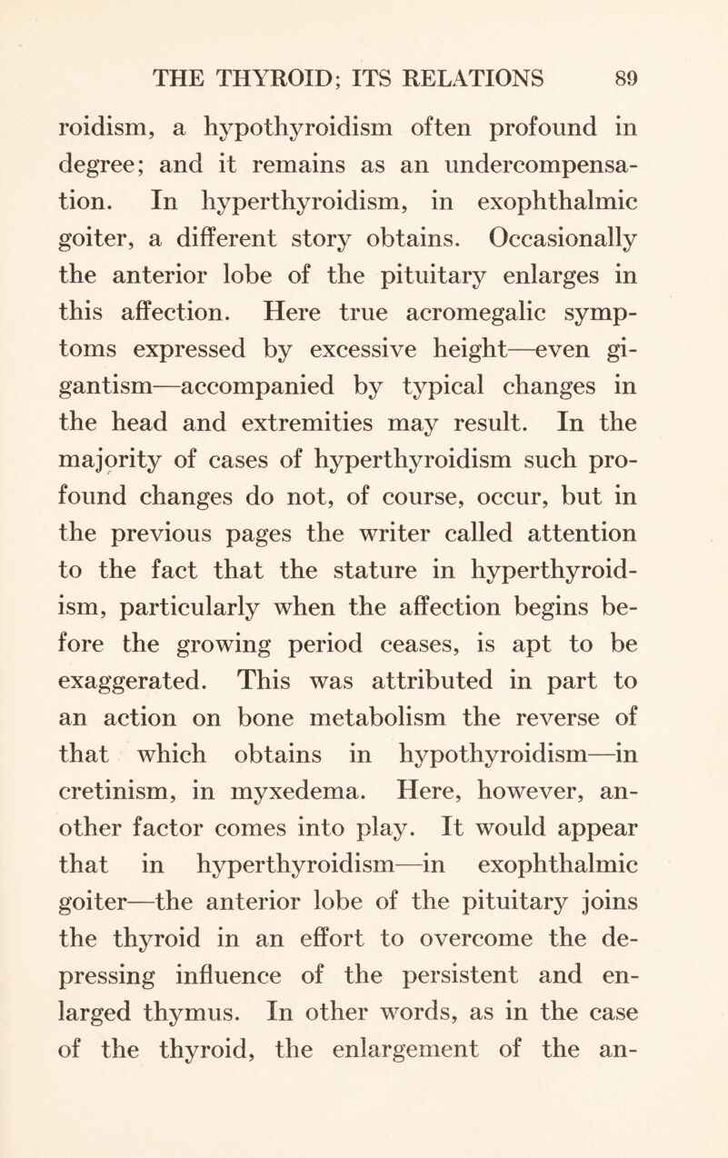 roidism, a hypothyroidism often profound in degree; and it remains as an undercompensa¬ tion. In hyperthyroidism, in exophthalmic goiter, a different story obtains. Occasionally the anterior lobe of the pituitary enlarges in this affection. Here true acromegalic symp¬ toms expressed by excessive height—even gi¬ gantism—accompanied by typical changes in the head and extremities may result. In the majority of cases of hyperthyroidism such pro¬ found changes do not, of course, occur, but in the previous pages the writer called attention to the fact that the stature in hyperthyroid¬ ism, particularly when the affection begins be¬ fore the growing period ceases, is apt to be exaggerated. This was attributed in part to an action on bone metabolism the reverse of that which obtains in hypothyroidism—in cretinism, in myxedema. Here, however, an¬ other factor comes into play. It would appear that in hyperthyroidism—in exophthalmic goiter—the anterior lobe of the pituitary joins the thyroid in an effort to overcome the de¬ pressing influence of the persistent and en¬ larged thymus. In other words, as in the case of the thyroid, the enlargement of the an-