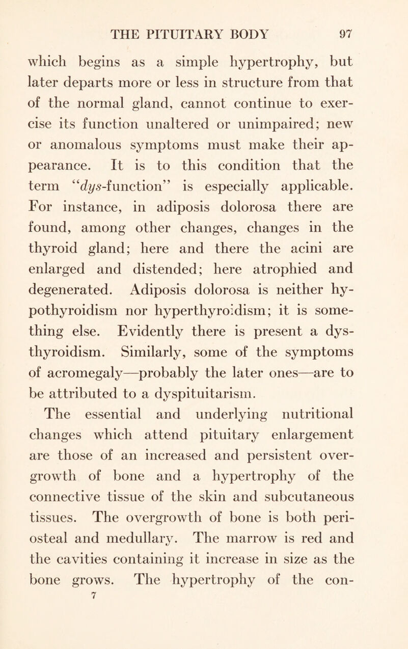 which begins as a simple hypertrophy, but later departs more or less in structure from that of the normal gland, cannot continue to exer¬ cise its function unaltered or unimpaired; new or anomalous symptoms must make their ap¬ pearance. It is to this condition that the term “dys-function” is especially applicable. For instance, in adiposis dolorosa there are found, among other changes, changes in the thyroid gland; here and there the acini are enlarged and distended; here atrophied and degenerated. Adiposis dolorosa is neither hy¬ pothyroidism nor hyperthyroidism; it is some¬ thing else. Evidently there is present a dys- thyroidism. Similarly, some of the symptoms of acromegaly—probably the later ones—are to be attributed to a dyspituitarism. The essential and underlying nutritional changes which attend pituitary enlargement are those of an increased and persistent over¬ growth of bone and a hypertrophy of the connective tissue of the skin and subcutaneous tissues. The overgrowth of bone is both peri¬ osteal and medullary. The marrow is red and the cavities containing it increase in size as the bone grows. The hypertrophy of the con- 7