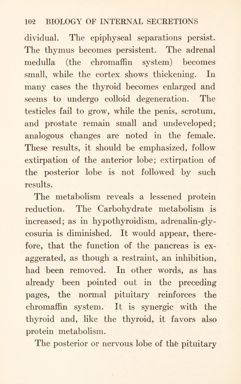 dividual. The epiphyseal separations persist. The thymus becomes persistent. The adrenal medulla (the chromaffin system) becomes small, while the cortex shows thickening. In many cases the thyroid becomes enlarged and seems to undergo colloid degeneration. The testicles fail to grow, while the penis, scrotum, and prostate remain small and undeveloped; analogous changes are noted in the female. These results, it should be emphasized, follow extirpation of the anterior lobe; extirpation of the posterior lobe is not followed by such results. The metabolism reveals a lessened protein reduction. The Carbohydrate metabolism is increased; as in hypothyroidism, adrenalin-gly¬ cosuria is diminished. It would appear, there¬ fore, that the function of the pancreas is ex¬ aggerated, as though a restraint, an inhibition, had been removed. In other words, as has already been pointed out in the preceding pages, the normal pituitary reinforces the chromaffin system. It is synergic with the thyroid and, like the thyroid, it favors also protein metabolism. The posterior or nervous lobe of the pituitary