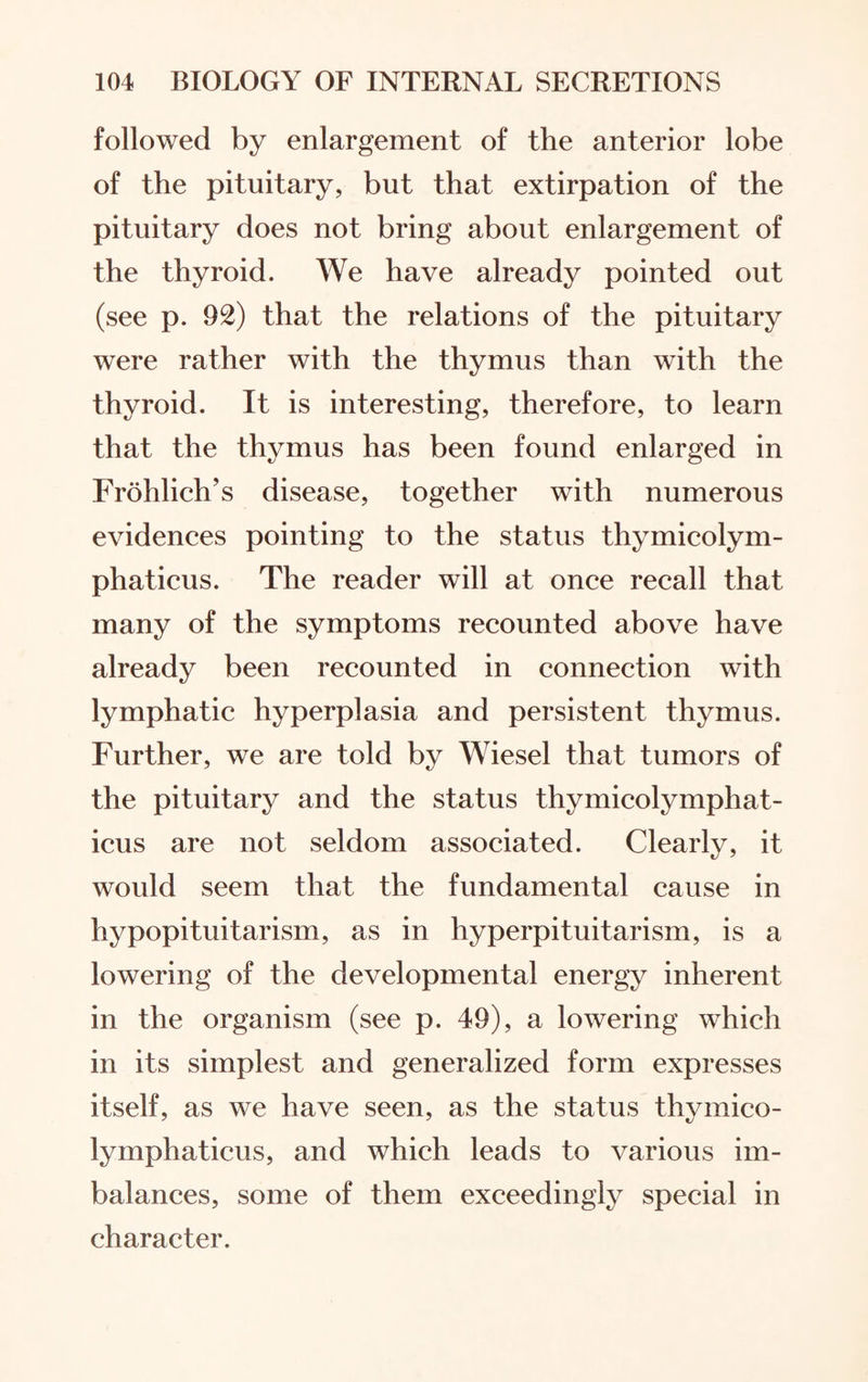 followed by enlargement of the anterior lobe of the pituitary, but that extirpation of the pituitary does not bring about enlargement of the thyroid. We have already pointed out (see p. 92) that the relations of the pituitary were rather with the thymus than with the thyroid. It is interesting, therefore, to learn that the thymus has been found enlarged in Frohlich’s disease, together with numerous evidences pointing to the status thymicolym¬ phaticus. The reader will at once recall that many of the symptoms recounted above have already been recounted in connection with lymphatic hyperplasia and persistent thymus. Further, we are told by Wiesel that tumors of the pituitary and the status thymicolymphat¬ icus are not seldom associated. Clearly, it would seem that the fundamental cause in hypopituitarism, as in hyperpituitarism, is a lowering of the developmental energy inherent in the organism (see p. 49), a lowering which in its simplest and generalized form expresses itself, as we have seen, as the status thymico¬ lymphaticus, and which leads to various im¬ balances, some of them exceedingly special in character.