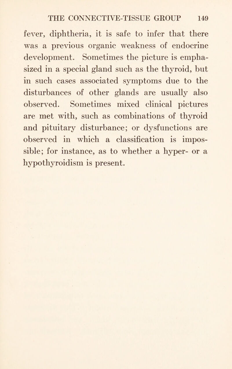 fever, diphtheria, it is safe to infer that there was a previous organic weakness of endocrine development. Sometimes the picture is empha¬ sized in a special gland such as the thyroid, but in such cases associated symptoms due to the disturbances of other glands are usually also observed. Sometimes mixed clinical pictures are met with, such as combinations of thyroid and pituitary disturbance; or dysfunctions are observed in which a classification is impos¬ sible; for instance, as to whether a hyper- or a hypothyroidism is present.