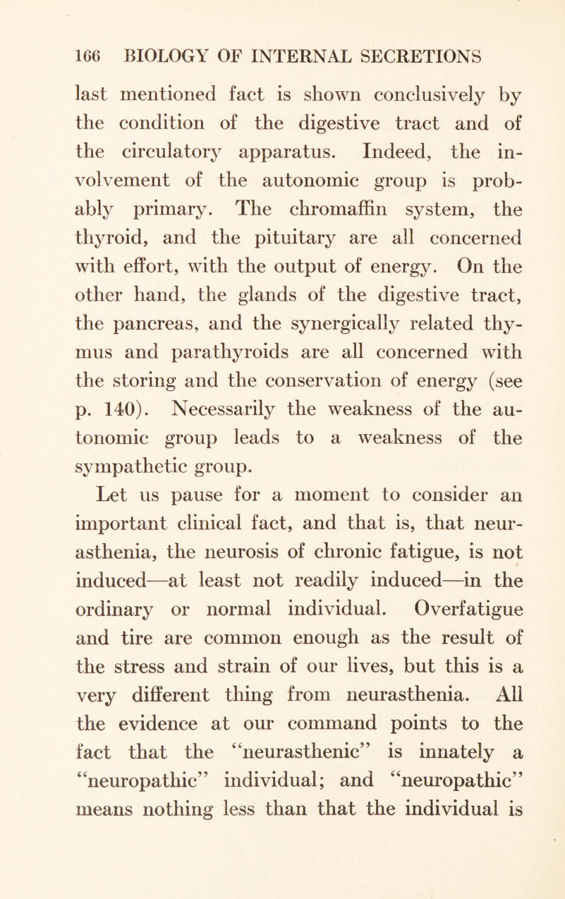 last mentioned fact is shown conclusively by the condition of the digestive tract and of the circulatory apparatus. Indeed, the in¬ volvement of the autonomic group is prob¬ ably primary. The chromaffin system, the thyroid, and the pituitary are all concerned with effort, with the output of energy. On the other hand, the glands of the digestive tract, the pancreas, and the synergically related thy¬ mus and parathyroids are all concerned with the storing and the conservation of energy (see p. 140). Necessarily the weakness of the au¬ tonomic group leads to a weakness of the sympathetic group. Let us pause for a moment to consider an important clinical fact, and that is, that neur¬ asthenia, the neurosis of chronic fatigue, is not induced—at least not readily induced—in the ordinary or normal individual. Overfatigue and tire are common enough as the result of the stress and strain of our lives, but this is a very different thing from neurasthenia. All the evidence at our command points to the fact that the neurasthenic” is innately a neuropathic” individual; and neuropathic” means nothing less than that the individual is