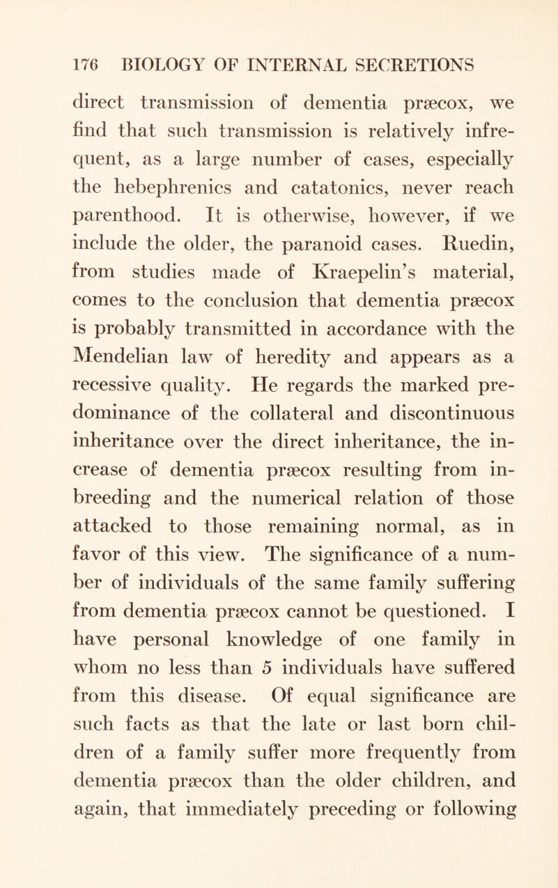 direct transmission of dementia praecox, we find that such transmission is relatively infre¬ quent, as a large number of cases, especially the hebephrenics and catatonics, never reach parenthood. It is otherwise, however, if we include the older, the paranoid cases. Ruedin, from studies made of Kraepelin’s material, comes to the conclusion that dementia praecox is probably transmitted in accordance with the Mendelian law of heredity and appears as a recessive quality. He regards the marked pre¬ dominance of the collateral and discontinuous inheritance over the direct inheritance, the in¬ crease of dementia praecox resulting from in- breeding and the numerical relation of those attacked to those remaining normal, as in favor of this view. The significance of a num¬ ber of individuals of the same family suffering from dementia praecox cannot be questioned. I have personal knowledge of one family in whom no less than 5 individuals have suffered from this disease. Of equal significance are such facts as that the late or last born chil¬ dren of a family suffer more frequently from dementia praecox than the older children, and again, that immediately preceding or following