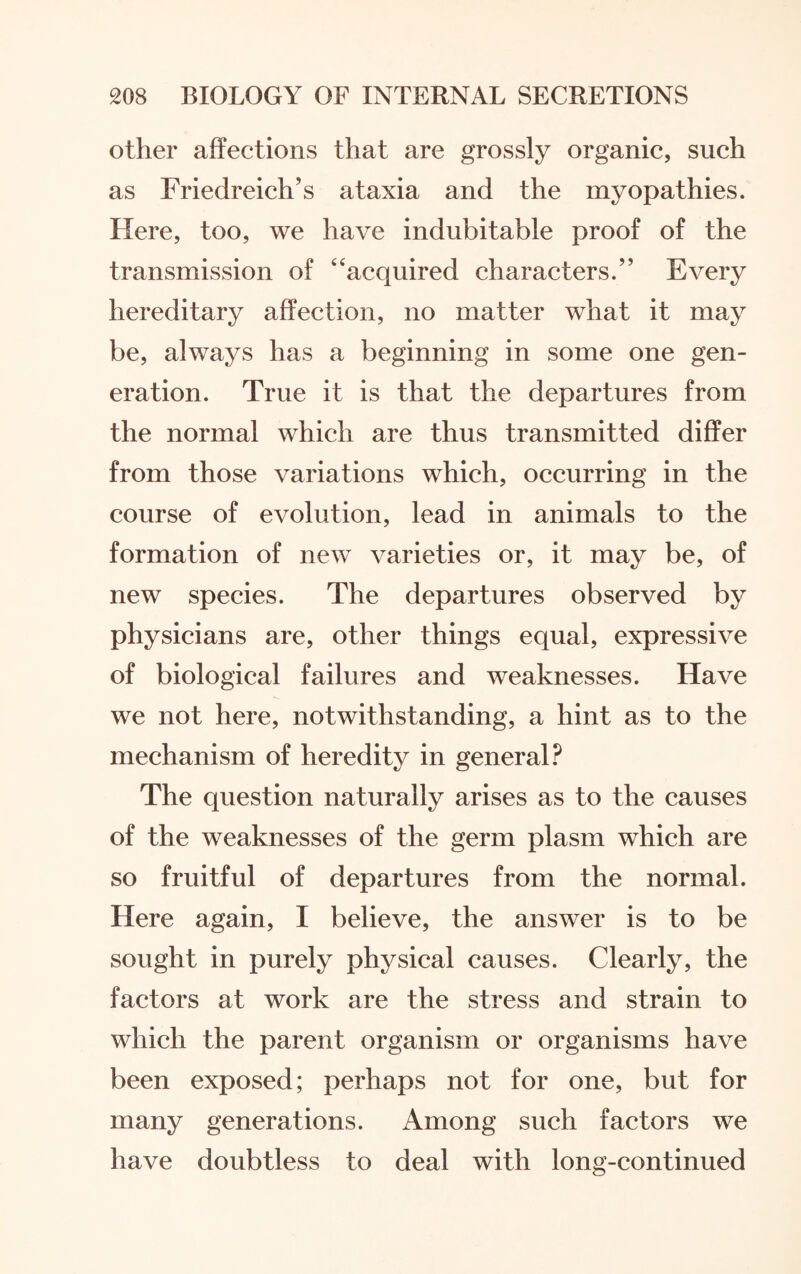 other affections that are grossly organic, such as Friedreich’s ataxia and the myopathies. Here, too, we have indubitable proof of the transmission of 4‘acquired characters.” Every hereditary affection, no matter what it may be, always has a beginning in some one gen¬ eration. True it is that the departures from the normal which are thus transmitted differ from those variations which, occurring in the course of evolution, lead in animals to the formation of new varieties or, it may be, of new species. The departures observed by physicians are, other things equal, expressive of biological failures and weaknesses. Have we not here, notwithstanding, a hint as to the mechanism of heredity in general? The question naturally arises as to the causes of the weaknesses of the germ plasm which are so fruitful of departures from the normal. Here again, I believe, the answer is to be sought in purely physical causes. Clearly, the factors at work are the stress and strain to which the parent organism or organisms have been exposed; perhaps not for one, but for many generations. Among such factors we have doubtless to deal with long-continued