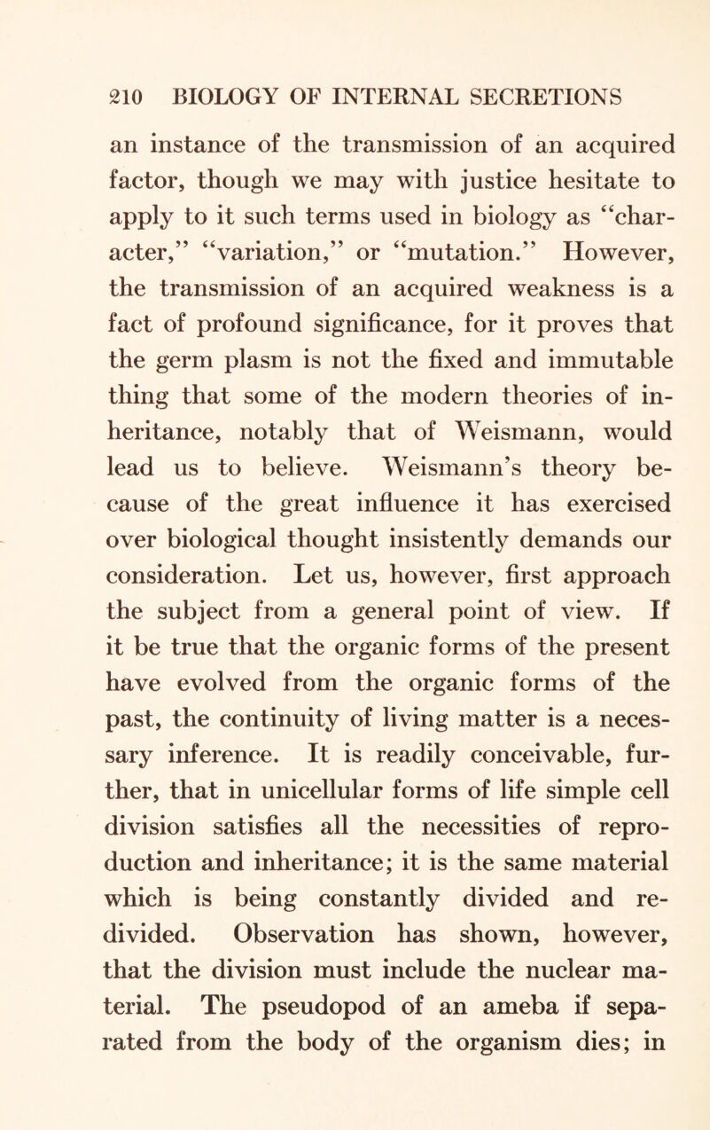 an instance of the transmission of an acquired factor, though we may with justice hesitate to apply to it such terms used in biology as “char¬ acter,” “variation,” or “mutation.” However, the transmission of an acquired weakness is a fact of profound significance, for it proves that the germ plasm is not the fixed and immutable thing that some of the modern theories of in¬ heritance, notably that of Weismann, would lead us to believe. Weismann’s theory be¬ cause of the great influence it has exercised over biological thought insistently demands our consideration. Let us, however, first approach the subject from a general point of view. If it be true that the organic forms of the present have evolved from the organic forms of the past, the continuity of living matter is a neces¬ sary inference. It is readily conceivable, fur¬ ther, that in unicellular forms of life simple cell division satisfies all the necessities of repro¬ duction and inheritance; it is the same material which is being constantly divided and re¬ divided. Observation has shown, however, that the division must include the nuclear ma¬ terial. The pseudopod of an ameba if sepa¬ rated from the body of the organism dies; in