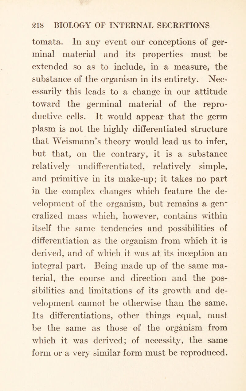 tomata. In any event our conceptions of ger¬ minal material and its properties must be extended so as to include, in a measure, the substance of the organism in its entirety. Nec¬ essarily this leads to a change in our attitude toward the germinal material of the repro¬ ductive cells. It would appear that the germ plasm is not the highly differentiated structure that Weismann’s theory would lead us to infer, but that, on the contrary, it is a substance relatively undifferentiated, relatively simple, and primitive in its make-up; it takes no part in the complex changes which feature the de¬ velopment of the organism, but remains a gen¬ eralized mass which, however, contains within itself the same tendencies and possibilities of differentiation as the organism from which it is derived, and of which it was at its inception an integral part. Being made up of the same ma¬ terial, the course and direction and the pos¬ sibilities and limitations of its growth and de¬ velopment cannot be otherwise than the same. Its differentiations, other things equal, must be the same as those of the organism from which it was derived; of necessity, the same form or a very similar form must be reproduced.