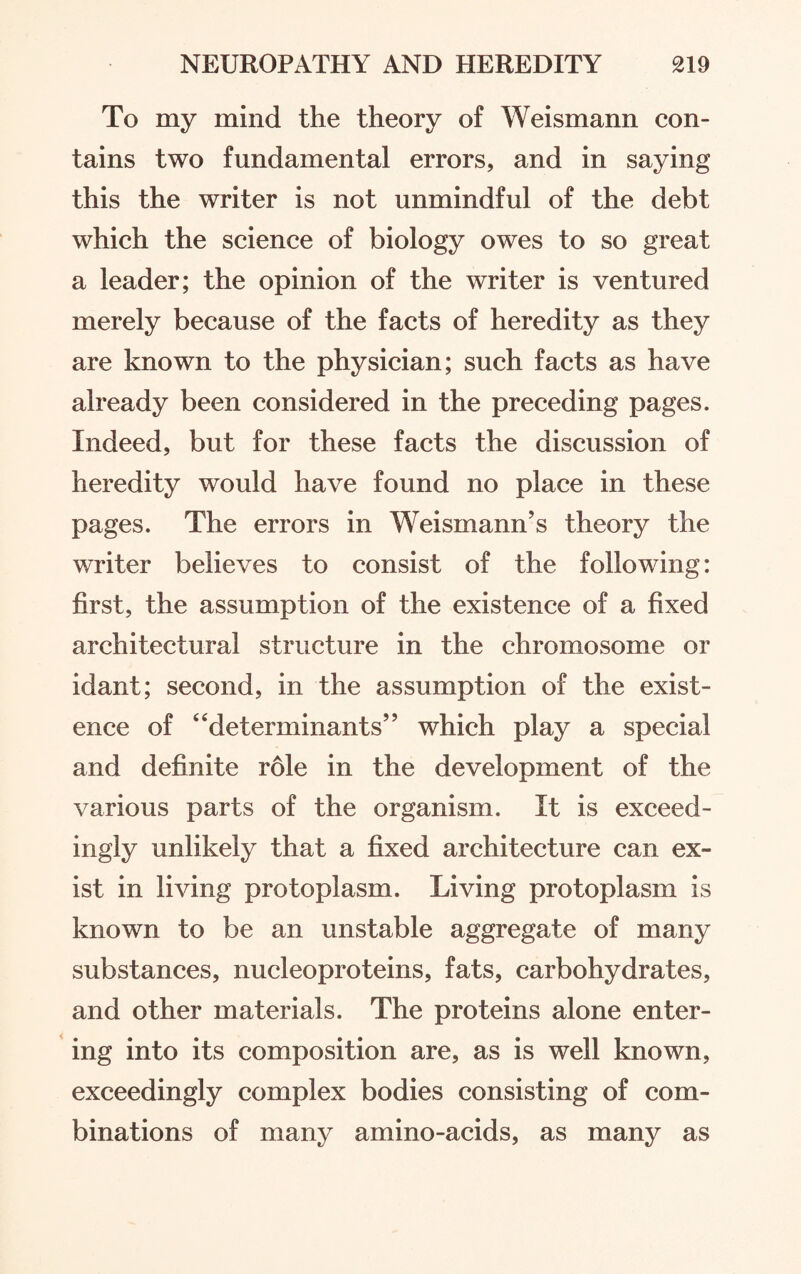 To my mind the theory of Weismann con¬ tains two fundamental errors, and in saying this the writer is not unmindful of the debt which the science of biology owes to so great a leader; the opinion of the writer is ventured merely because of the facts of heredity as they are known to the physician; such facts as have already been considered in the preceding pages. Indeed, but for these facts the discussion of heredity would have found no place in these pages. The errors in Weismann’s theory the writer believes to consist of the following: first, the assumption of the existence of a fixed architectural structure in the chromosome or idant; second, in the assumption of the exist¬ ence of “determinants” which play a special and definite role in the development of the various parts of the organism. It is exceed¬ ingly unlikely that a fixed architecture can ex¬ ist in living protoplasm. Living protoplasm is known to be an unstable aggregate of many substances, nucleoproteins, fats, carbohydrates, and other materials. The proteins alone enter¬ ing into its composition are, as is well known, exceedingly complex bodies consisting of com¬ binations of many amino-acids, as many as