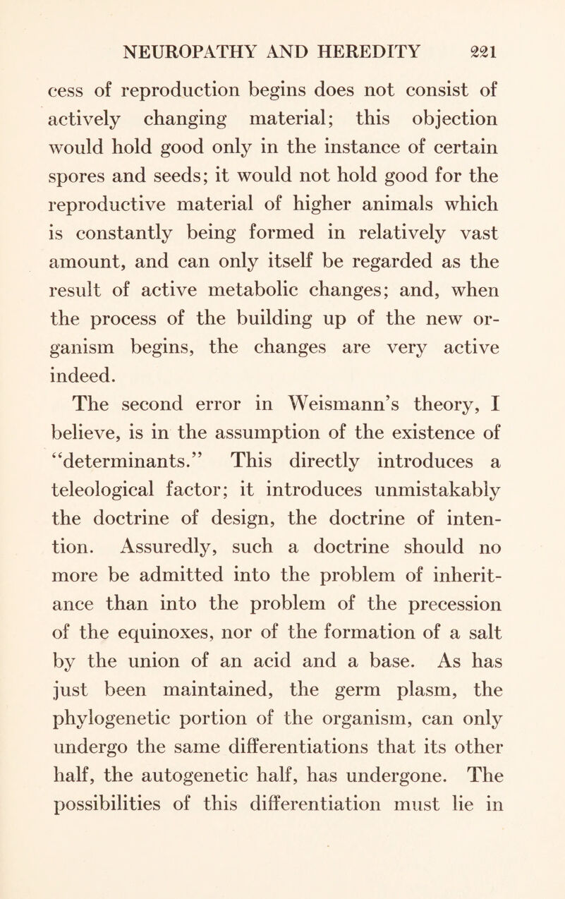 cess of reproduction begins does not consist of actively changing material; this objection would hold good only in the instance of certain spores and seeds; it would not hold good for the reproductive material of higher animals which is constantly being formed in relatively vast amount, and can only itself be regarded as the result of active metabolic changes; and, when the process of the building up of the new or¬ ganism begins, the changes are very active indeed. The second error in WeismamTs theory, I believe, is in the assumption of the existence of 4‘determinants.” This directlv introduces a teleological factor; it introduces unmistakably the doctrine of design, the doctrine of inten¬ tion. Assuredly, such a doctrine should no more be admitted into the problem of inherit¬ ance than into the problem of the precession of the equinoxes, nor of the formation of a salt by the union of an acid and a base. As has just been maintained, the germ plasm, the phylogenetic portion of the organism, can only undergo the same differentiations that its other half, the autogenetic half, has undergone. The possibilities of this differentiation must lie in