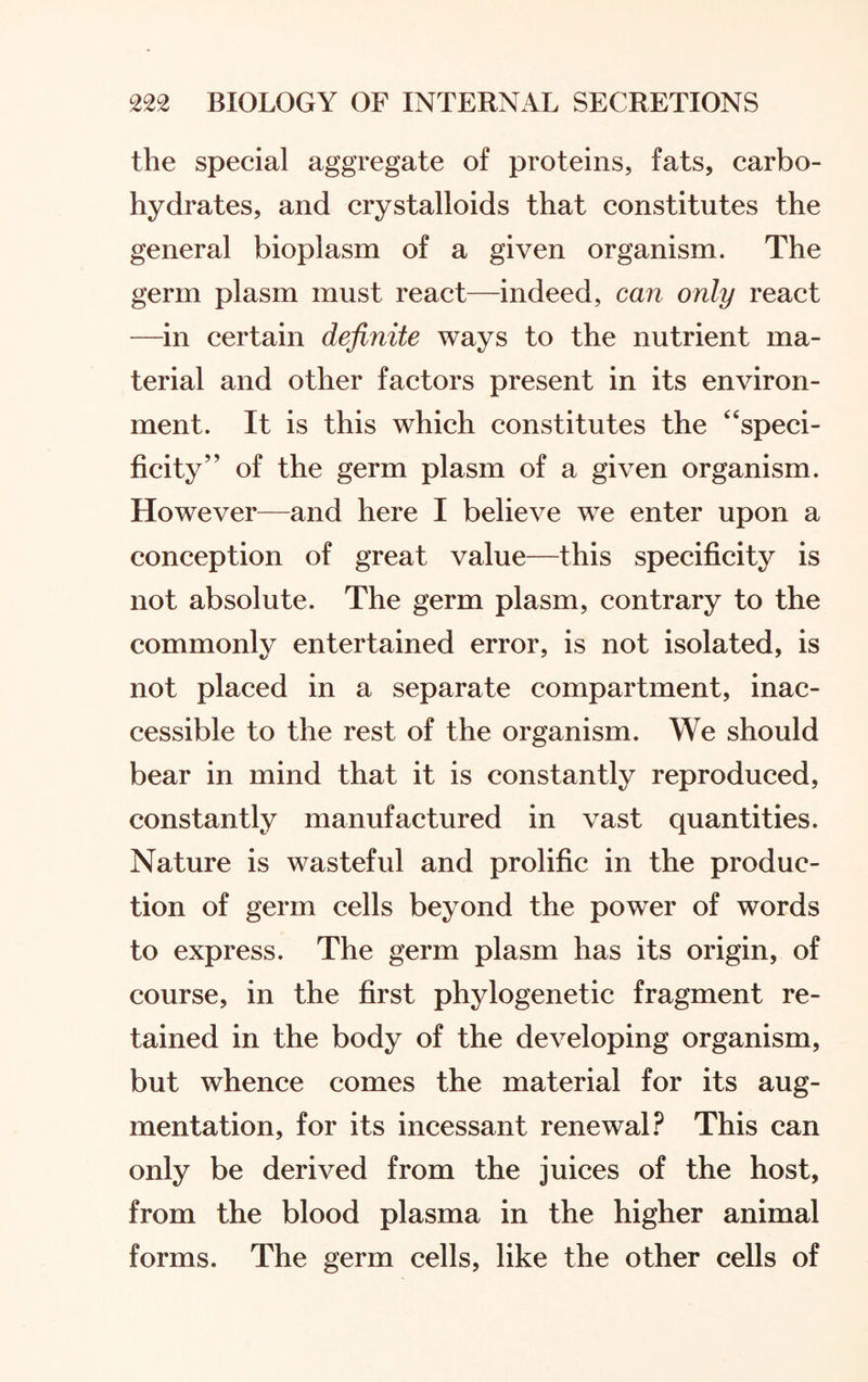 the special aggregate of proteins, fats, carbo¬ hydrates, and crystalloids that constitutes the general bioplasm of a given organism. The germ plasm must react—indeed, can only react —in certain definite ways to the nutrient ma¬ terial and other factors present in its environ¬ ment. It is this which constitutes the “speci¬ ficity” of the germ plasm of a given organism. However—and here I believe we enter upon a conception of great value—this specificity is not absolute. The germ plasm, contrary to the commonly entertained error, is not isolated, is not placed in a separate compartment, inac¬ cessible to the rest of the organism. We should bear in mind that it is constantly reproduced, constantly manufactured in vast quantities. Nature is wasteful and prolific in the produc¬ tion of germ cells beyond the power of words to express. The germ plasm has its origin, of course, in the first phylogenetic fragment re¬ tained in the body of the developing organism, but whence comes the material for its aug¬ mentation, for its incessant renewal? This can only be derived from the juices of the host, from the blood plasma in the higher animal forms. The germ cells, like the other cells of