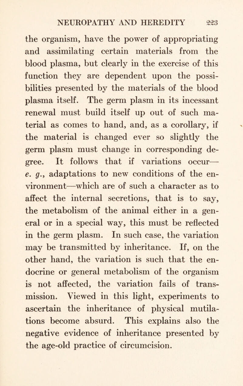 the organism, have the power of appropriating and assimilating certain materials from the blood plasma, but clearly in the exercise of this function they are dependent upon the possi¬ bilities presented by the materials of the blood plasma itself. The germ plasm in its incessant renewal must build itself up out of such ma¬ terial as comes to hand, and, as a corollary, if the material is changed ever so slightly the germ plasm must change in corresponding de¬ gree. It follows that if variations occur— e. g., adaptations to new conditions of the en¬ vironment—which are of such a character as to affect the internal secretions, that is to say, the metabolism of the animal either in a gen¬ eral or in a special way, this must be reflected in the germ plasm. In such case, the variation may be transmitted by inheritance. If, on the other hand, the variation is such that the en¬ docrine or general metabolism of the organism is not affected, the variation fails of trans¬ mission. Viewed in this light, experiments to ascertain the inheritance of physical mutila¬ tions become absurd. This explains also the negative evidence of inheritance presented by the age-old practice of circumcision.