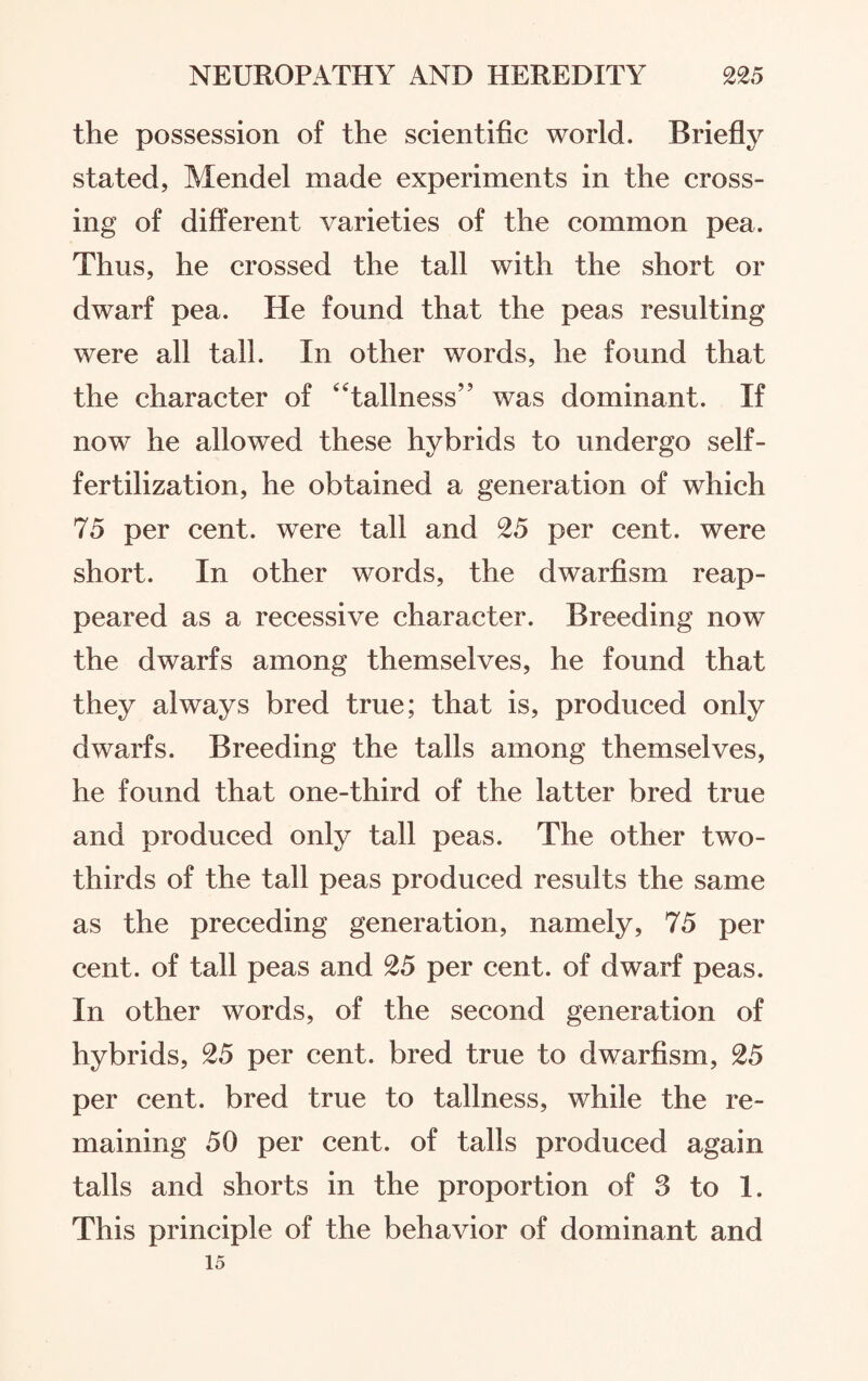 the possession of the scientific world. Briefly stated, Mendel made experiments in the cross¬ ing of different varieties of the common pea. Thus, he crossed the tall with the short or dwarf pea. He found that the peas resulting were all tall. In other words, he found that the character of “tallness” was dominant. If now he allowed these hybrids to undergo self- fertilization, he obtained a generation of which 75 per cent, were tall and 25 per cent, were short. In other words, the dwarfism reap¬ peared as a recessive character. Breeding now the dwarfs among themselves, he found that they always bred true; that is, produced only dwarfs. Breeding the tails among themselves, he found that one-third of the latter bred true and produced only tall peas. The other two- thirds of the tall peas produced results the same as the preceding generation, namely, 75 per cent, of tall peas and 25 per cent, of dwarf peas. In other words, of the second generation of hybrids, 25 per cent, bred true to dwarfism, 25 per cent, bred true to tallness, while the re¬ maining 50 per cent, of tails produced again tails and shorts in the proportion of 3 to 1. This principle of the behavior of dominant and 15