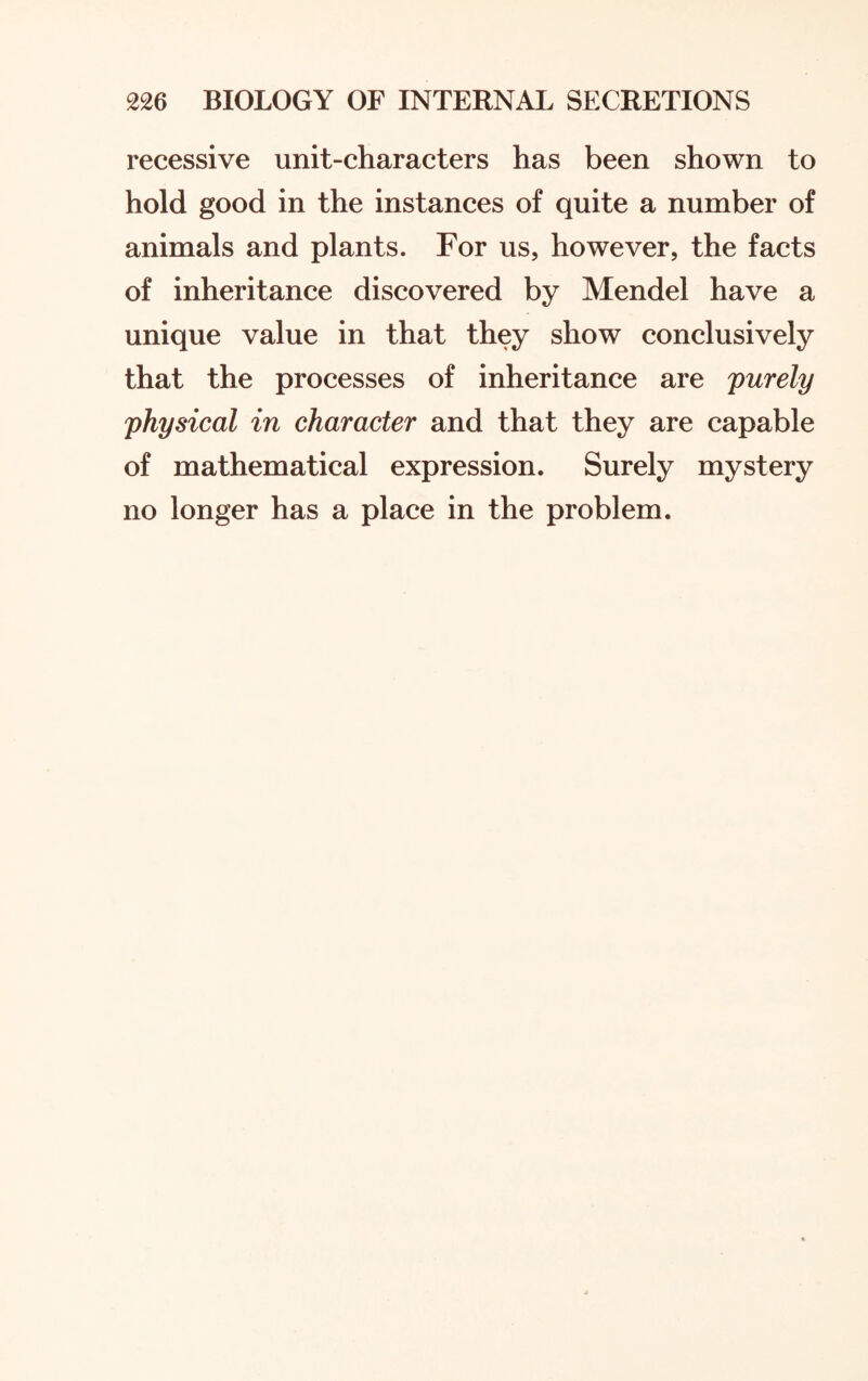 recessive unit-characters has been shown to hold good in the instances of quite a number of animals and plants. For us, however, the facts of inheritance discovered by Mendel have a unique value in that they show conclusively that the processes of inheritance are purely physical in character and that they are capable of mathematical expression. Surely mystery no longer has a place in the problem.