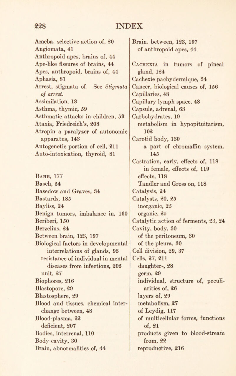 Ameba, selective action of, 20 Angiomata, 41 Anthropoid apes, brains of, 44 Ape-like fissures of brains, 44 Apes, anthropoid, brains of, 44 Aphasia, 81 Arrest, stigmata of. See Stigmata of arrest. Assimilation, 18 Asthma, thymic, 59 Asthmatic attacks in children, 59 Ataxia, Friedreich’s, 208 Atropin a paralyzer of autonomic apparatus, 143 Autogenetic portion of cell, 211 Auto-intoxication, thyroid, 81 Bahr, 177 Basch, 54 Basedow and Graves, 34 Bastards, 185 Bayliss, 24 Benign tumors, imbalance in, 160 Beriberi, 150 Berzelius, 24 Between brain, 123, 197 Biological factors in developmental interrelations of glands, 93 resistance of individual in mental diseases from infections, 205 unit, 27 Biophores, 216 Blastopore, 29 Blastosphere, 29 Blood and tissues, chemical inter¬ change between, 48 Blood-plasma, 22 deficient, 207 Bodies, interrenal, 110 Body cavity, 30 Brain, abnormalities of, 44 Brain, between, 123, 197 of anthropoid apes, 44 Cachexia in tumors of pineal gland, 124 Cachexie pachydermique, 34 Cancer, biological causes of, 156 Capillaries, 48 Capillary lymph space, 48 Capsule, adrenal, 63 Carbohydrates, 19 metabolism in hypopituitarism, 102 Carotid body, 130 a part of chromaffin system, 145 Castration, early, effects of, 118 in female, effects of, 119 effects, 118 Tandler and Gross on, 118 Catalysis, 24 Catalysts, 20, 25 inorganic, 25 organic, 25 Catalytic action of ferments, 23, 24 Cavity, body, 30 of the peritoneum, 30 of the pleura, 30 Cell division, 29, 37 Cells, 27, 211 daughter-, 28 germ, 29 individual, structure of, peculi¬ arities of, 26 layers of, 29 metabolism, 27 of Ley dig, 117 of multicellular forms, functions of, 21 products given to blood-stream from, 22 reproductive, 216