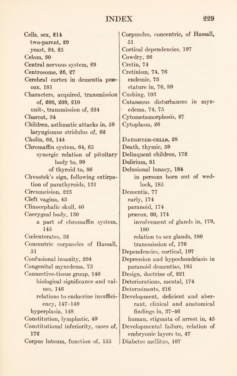 Cells, sex, 214 two-parent, 29 yeast, 24, 25 Celom, 30 Central nervous system, 29 Centrosome, 26, 27 Cerebral cortex in dementia prse- cox, 181 Characters, acquired, transmission of, 208, 209, 210 unit-, transmission of, 224 Charcot, 34 Children, asthmatic attacks in, 59 laryngismus stridulus of, 62 Cholin, 62, 144 Chromaffin system, 64, 65 synergic relation of pituitary body to, 99 of thyroid to, 86 Chvostek’s sign, following extirpa¬ tion of parathyroids, 131 Circumcision, 223 Cleft vagina, 43 Clinocephalic skull, 40 Coccygeal body, 130 a part of chromaffin system, 145 Ccelenterates, 32 Concentric corpuscles of Hassall, 51 Confusional insanity, 204 Congenital myxedema, 73 Connective-tissue group, 146 biological significance and val¬ ues, 146 relations to endocrine insuffici¬ ency, 147-149 hyperplasia, 148 Constitution, lymphatic, 49 Constitutional inferiority, cases of, 172 Corpus luteum, function of, 155 Corpuscles, concentric, of Hassall, 51 Cortical dependencies, 197 Cowdry, 26 Cretin, 74 Cretinism, 74, 76 endemic, 73 stature in, 76, 89 Cushing, 103 Cutaneous disturbances in myx- • edema, 74, 75 Cytometamorphosis, 27 Cytoplasm, 26 Daughter-cells, 28 Death, thymic, 59 Delinquent children, 172 Delirium, 81 Delusional lunacy, 184 in persons born out of wed¬ lock, 185 Dementia, 77 early, 174 paranoid, 174 prfecox, 60, 174 involvement of glands in, 179, 180 relation to sex glands, 180 transmission of, 176 Dependencies, cortical, 197 Depression and hypochondriasis in paranoid dementias, 185 Design, doctrine of, 221 Deteriorations, mental, 174 Determinants, 216 Development, deficient and aber¬ rant, clinical and anatomical findings in, 37-46 human, stigmata of arrest in, 45 Developmental failure, relation of embryonic layers to, 47 Diabetes mellitus, 107