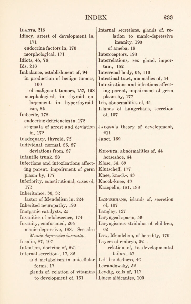 Idants, 215 Idiocy, arrest of development in, 171 endocrine factors in, 170 morphological, 171 Idiots, 45, 76 Ids, 216 Imbalance, establishment of, 94 in production of benign tumors, 160 of malignant tumors, 157, 158 morphological, in thyroid en¬ largement in hyperthyroid¬ ism, 84 Imbecile, 172 endocrine deficiencies in, 172 stigmata of arrest and deviation in, 172 Inadequacy, thyroid, 72 Individual, normal, 36, 37 deviations from, 37 Infantile trunk, 38 Infections and intoxications affect¬ ing parent, impairment of germ plasm by, 177 Inferiority, constitutional, cases of, 172 Inheritance, 30, 32 factor of Mendelism in, 224 Inherited neuropathy, 190 Inorganic catalysts, 25 Insanities of adolescence, 174 Insanity, confusional, 204 manic-depressive, 188. See also Manic-depressive insanity. Insulin, 87, 107 Intention, doctrine of, 221 Internal secretions, 17, 32 and metabolism in unicellular forms, 17 glands of, relation of vitamins to development of, 151 Internal secretions, glands of, re¬ lation to manic-depressive insanity, 190 of ameba, 18 Interoceptors, 198 Interrelations, sex gland, impor¬ tant, 152 Interrenal body, 64, 110 Intestinal tract, anomalies of, 44 Intoxications and infections affect¬ ing parent, impairment of germ plasm by, 177 Iris, abnormalities of, 41 Islands of Langerhans, secretion of, 107 Jaeger’s theory of development, 211 Janet, 169 Kidneys, abnormalities of, 44 horseshoe, 44 Klose, 54, 69 Klutscheff, 177 Knee, knock-, 43 Knock-knee, 43 Kraepelin, 181, 188 Langerhans, islands of, secretion of, 107 Langley, 137 Laryngeal spasm, 59 Laryngismus stridulus of children, 62 Law, Mendelian, of heredity, 176 Layers of embryo, 32 relation of, to developmental failure, 47 Left-handedness, 46 Lewandowsky, 52 Ley dig, cells of, 117 Linese albicantes, 100