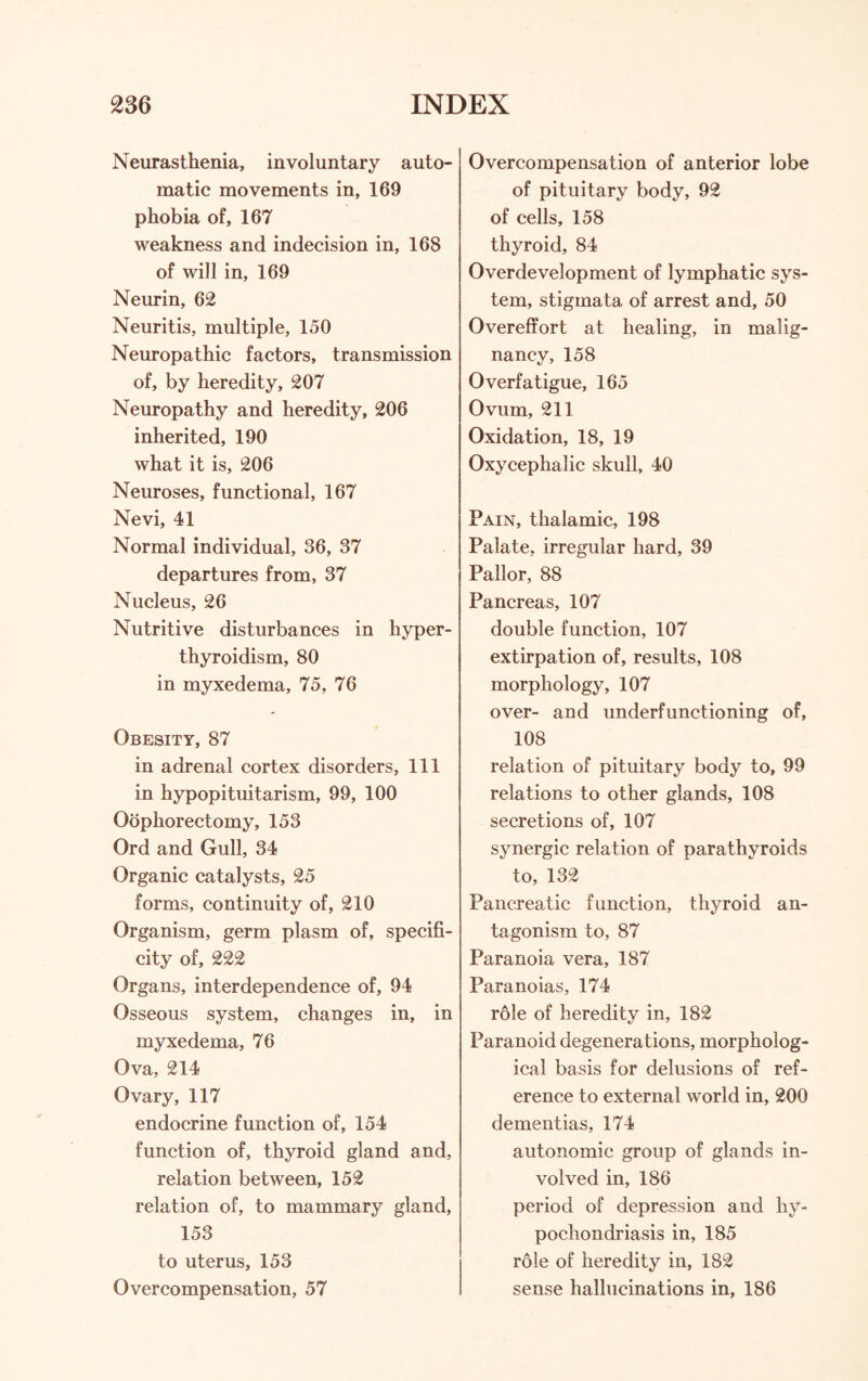 Neurasthenia, involuntary auto¬ matic movements in, 169 phobia of, 167 weakness and indecision in, 168 of will in, 169 Neurin, 62 Neuritis, multiple, 150 Neuropathic factors, transmission of, by heredity, 207 Neuropathy and heredity, 206 inherited, 190 what it is, 206 Neuroses, functional, 167 Nevi, 41 Normal individual, 36, 37 departures from, 37 Nucleus, 26 Nutritive disturbances in hyper¬ thyroidism, 80 in myxedema, 75, 76 Obesity, 87 in adrenal cortex disorders. 111 in hypopituitarism, 99, 100 Oophorectomy, 153 Ord and Gull, 34 Organic catalysts, 25 forms, continuity of, 210 Organism, germ plasm of, specifi¬ city of, 222 Organs, interdependence of, 94 Osseous system, changes in, in myxedema, 76 Ova, 214 Ovary, 117 endocrine function of, 154 function of, thyroid gland and, relation between, 152 relation of, to mammary gland, 153 to uterus, 153 Over compensation, 57 Overcompensation of anterior lobe of pituitary body, 92 of cells, 158 thyroid, 84 Overdevelopment of lymphatic sys¬ tem, stigmata of arrest and, 50 Overeffort at healing, in malig¬ nancy, 158 Overfatigue, 165 Ovum, 211 Oxidation, 18, 19 Oxycephalic skull, 40 Pain, thalamic, 198 Palate, irregular hard, 39 Pallor, 88 Pancreas, 107 double function, 107 extirpation of, results, 108 morphology, 107 over- and underfunctioning of, 108 relation of pituitary body to, 99 relations to other glands, 108 secretions of, 107 synergic relation of parathyroids to, 132 Pancreatic function, thyroid an¬ tagonism to, 87 Paranoia vera, 187 Paranoias, 174 role of heredity in, 182 Paranoid degenerations, morpholog¬ ical basis for delusions of ref¬ erence to external world in, 200 dementias, 174 autonomic group of glands in¬ volved in, 186 period of depression and hy¬ pochondriasis in, 185 role of heredity in, 182 sense hallucinations in, 186