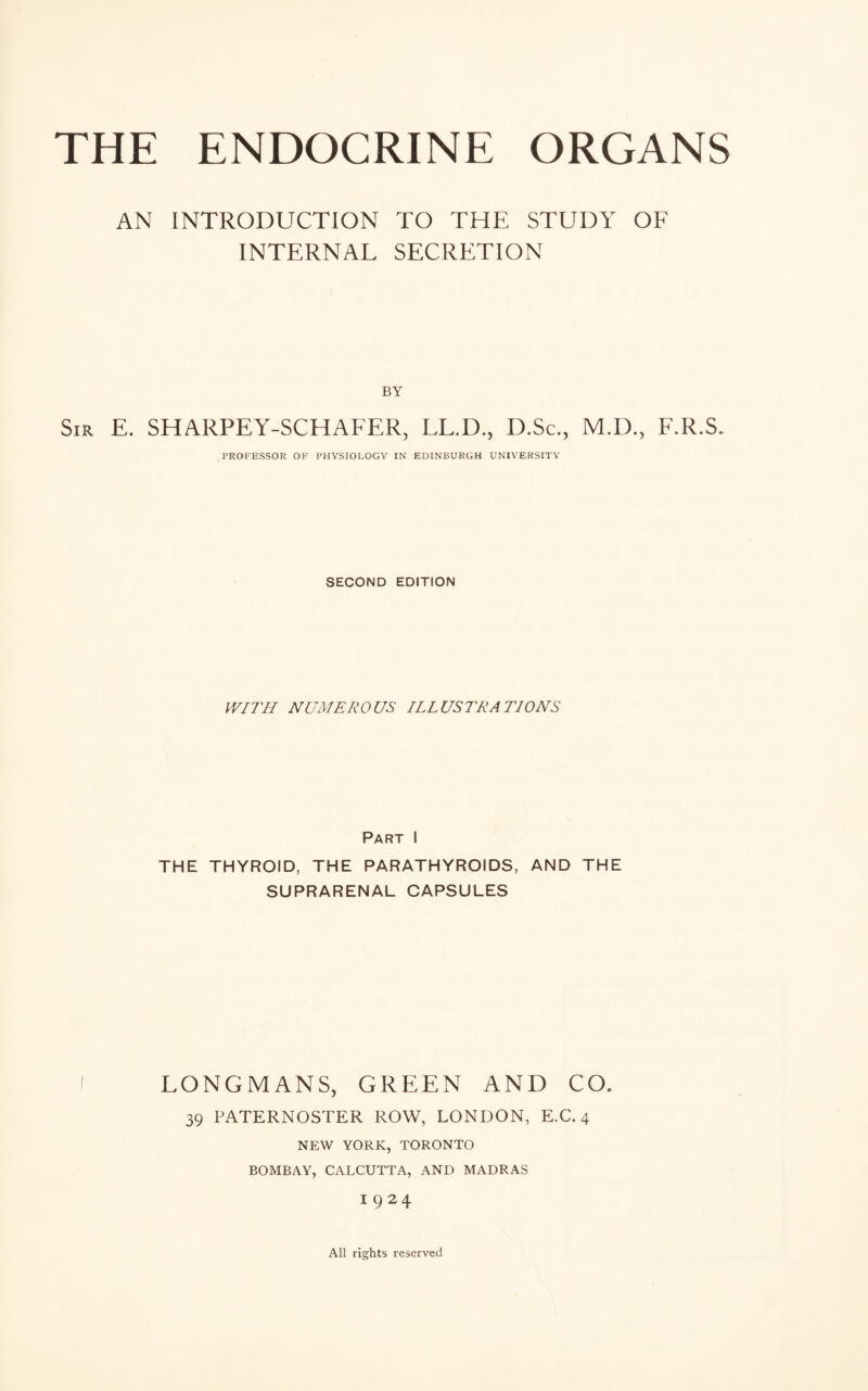 AN INTRODUCTION TO THE STUDY OF INTERNAL SECRETION BY Sir E. SHARPEY-SCHAFER, LL.D., D.Sc., M.D., F.R.S. PROFESSOR OF PHYSIOLOGY IN EDINBURGH UNIVERSITY SECOND EDITION WITH NUMEROUS ILLUSTRATIONS Part i THE THYROID, THE PARATHYROIDS, AND THE SUPRARENAL CAPSULES LONGMANS, GREEN AND CO. 39 PATERNOSTER ROW, LONDON, E.C. 4 NEW YORK, TORONTO BOMBAY, CALCUTTA, AND MADRAS I924 All rights reserved