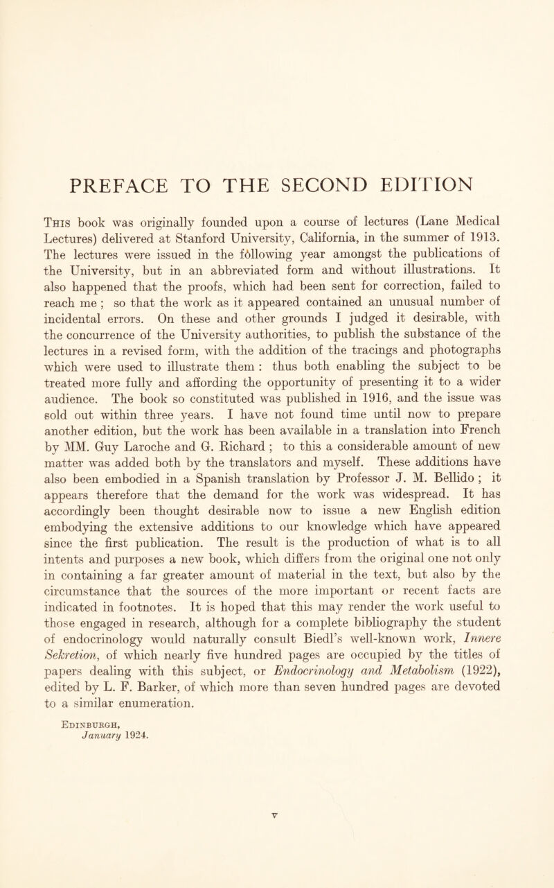 PREFACE TO THE SECOND EDITION This book was originally founded upon a course of lectures (Lane Medical Lectures) delivered at Stanford University, California, in tbe summer of 1913. The lectures were issued in the fbllowing year amongst the publications of the University, but in an abbreviated form and without illustrations. It also happened that the proofs, which had been sent for correction, failed to reach me ; so that the work as it appeared contained an unusual number of incidental errors. On these and other grounds I judged it desirable, with the concurrence of the University authorities, to publish the substance of the lectures in a revised form, with the addition of the tracings and photographs which were used to illustrate them : thus both enabling the subject to be treated more fully and affording the opportunity of presenting it to a wider audience. The book so constituted was published in 1916, and the issue was sold out within three years. I have not found time until now to prepare another edition, but the work has been available in a translation into French by MM. Guy Laroche and G. Richard ; to this a considerable amount of new matter was added both by the translators and myself. These additions have also been embodied in a Spanish translation by Professor J. M. Bellido ; it appears therefore that the demand for the work was widespread. It has accordingly been thought desirable now to issue a new English edition embodying the extensive additions to our knowledge which have appeared since the first publication. The result is the production of what is to all intents and purposes a new book, which differs from the original one not only in containing a far greater amount of material in the text, but also by the circumstance that the sources of the more important or recent facts are indicated in footnotes. It is hoped that this may render the work useful to those engaged in research, although for a complete bibliography the student of endocrinology would naturally consult Biedl’s well-known work, Innere Secretion, of which nearly five hundred pages are occupied by the titles of papers dealing with this subject, or Endocrinology and Metabolism (1922), edited by L. F. Barker, of which more than seven hundred pages are devoted to a similar enumeration. Edinburgh, January 1924.