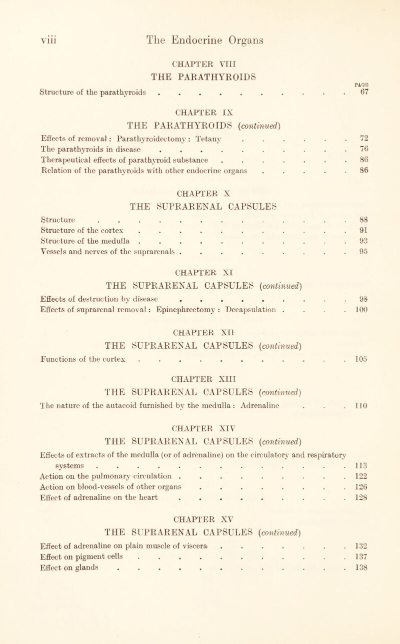 CHAPTER VIII THE PARATHYROIDS Structure of the parathyroids ...... CHAPTER IX THE PARATHYROIDS (continued) Effects of removal : Parathyroidectomy : Tetany The parathyroids in disease ...... Therapeutical effects of parathyroid substance Relation of the parathyroids with other endocrine organs CHAPTER X THE SUPRARENAL CAPSULES Structure ......... Structure of the cortex ....... Structure of the medulla ....... Vessels and nerves of the suprarenals ..... CHAPTER XI THE SUPRARENAL CAPSULES (continued) Effects of destruction bv disease ...... Effects of suprarenal removal: Epinephrectomy : Decapsulation . CHAPTER XII THE SUPRARENAL CAPSULES (continued) Functions of the cortex ........ CHAPTER XIII THE SUPRARENAL CAPSULES (continued) The nature of the autacoid furnished by the medulla : Adrenaline CHAPTER XIV THE SUPRARENAL CAPSULES (continued) Effects of extracts of the medulla (or of adrenaline) on the circulatory and respiratory systems ............. Action on the pulmonary circulation ......... Action on blood-vessels of other organs ........ Effect of adrenaline on the heart ......... CHAPTER XV THE SUPRARENAL CAPSULES (continued) Effect of adrenaline on plain muscle of viscera .... Effect on pigment cells ........ Effect on glands ......... PAGE 67 72 76 86 86 88 91 93 95 98 100 105 110 113 122 126 128 132 137 138