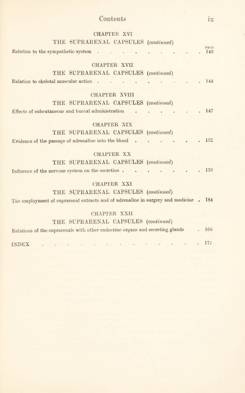 CHAPTER XVI THE SUPRARENAL CAPSULES (continued) Relation to the sympathetic system ........ CHAPTER XVII THE SUPRARENAL CAPSULES (continued) Relation to skeletal muscular action ........ CHAPTER XVIII THE SUPRARENAL CAPSULES (continued) Effects of subcutaneous and buccal administration ..... CHAPTER XIX THE SUPRARENAL CAPSULES (continued) Evidence of the passage of adrenaline into the blood ..... CHAPTER XX THE SUPRARENAL CAPSULES (continued) Influence of the nervous system on the secretion ...... CHAPTER XXI THE SUPRARENAL CAPSULES (continued) The employment of suprarenal extracts and of adrenaline in surgery and medicine CHAPTER XXII THE SUPRARENAL CAPSULES (continued) Relations of the suprarenals with other endocrine organs and secreting glands PAGE 140 144 147 152 156 164 166 INDEX . 171