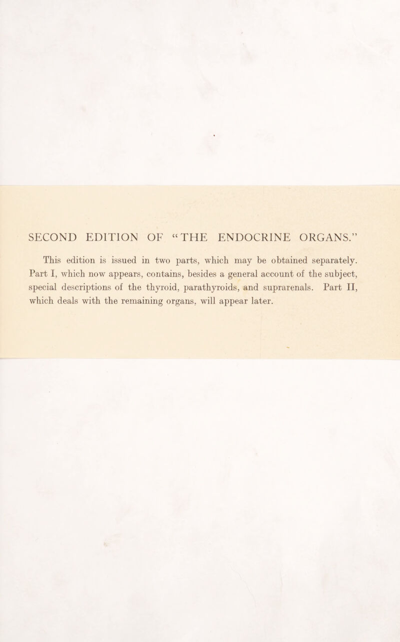 SECOND EDITION OF “THE ENDOCRINE ORGANS.” This edition is issued in two parts, which may be obtained separately. Part I, which now appears, contains, besides a general account of the subject, special descriptions of the thyroid, parathyroids, and suprarenals. Part II, which deals with the remaining organs, will appear later.