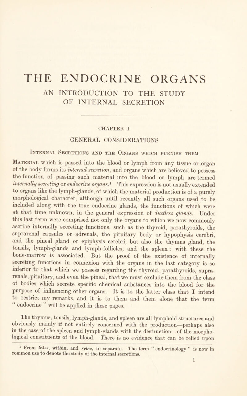 AN INTRODUCTION TO THE STUDY OF INTERNAL SECRETION CHAPTER I GENERAL CONSIDERATIONS Internal Secretions and the Organs which furnish them Material which is passed into the blood or lymph from any tissue or organ of the body forms its internal secretion, and organs which are believed to possess the function of passing such material into the blood or lymph are termed internally secreting or endocrine organs.1 This expression is not usually extended to organs like the lymph-glands, of which the material production is of a purely morphological character, although until recently all such organs used to be included along with the true endocrine glands, the functions of which were at that time unknown, in the general expression of ductless glands. Under this last term were comprised not only the organs to which we now commonly ascribe internally secreting functions, such as the thyroid, parathyroids, the suprarenal capsules or adrenals, the pituitary body or hypophysis cerebri, and the pineal gland or epiphysis cerebri, but also the thymus gland, the tonsils, lymph-glands and lymph-follicles, and the spleen : with these the bone-marrow is associated. But the proof of the existence of internally secreting functions in connexion with the organs in the last category is so inferior to that which we possess regarding the thyroid, parathyroids, supra- renals, pituitary, and even the pineal, that we must exclude them from the class of bodies which secrete specific chemical substances into the blood for the purpose of influencing other organs. It is to the latter class that I intend to restrict my remarks, and it is to them and them alone that the term “ endocrine ” will be applied in these pages. The thymus, tonsils, lymph-glands, and spleen are all lymphoid structures and obviously mainly if not entirely concerned with the production—perhaps also in the case of the spleen and lymph-glands with the destruction—of the morpho¬ logical constituents of the blood. There is no evidence that can be relied upon 1 From evZov, within, and xpluu), to separate. The term “ endocrinology ” is now in common use to denote the study of the internal secretions.