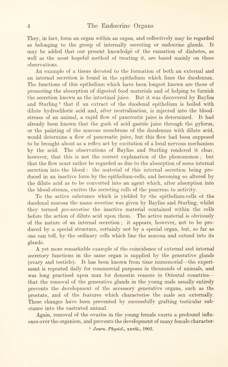 They, in fact, form an organ within an organ, and collectively may be regarded as belonging to the group of internally secreting or endocrine glands. It may be added that our present knowledge of the causation of diabetes, as well as the most hopeful method of treating it, are based mainly on these observations. An example of a tissue devoted to the formation of both an external and an internal secretion is foimd in the epithelium which lines the duodenum. The functions of this epithelium which have been longest known are those of promoting the absorption of digested food materials and of helping to furnish the secretion known as the intestinal juice. But it was discovered by Bayliss and Starling 1 that if an extract of the duodenal epithelium is boiled with dilute hydrochloric acid and, after neutralisation, is injected into the blood¬ stream of an animal, a rapid flow of pancreatic juice is determined. It had already been known that the gush of acid gastric juice through the pylorus, or the painting of the mucous membrane of the duodenum with dilute acid, would determine a flow of pancreatic juice, but this flow had been supposed to be brought about as a reflex act by excitation of a local nervous mechanism by the acid. The observations of Bayliss and Starling rendered it clear, however, that this is not the correct explanation of the phenomenon ; but that the flow must rather be regarded as due to the absorption of some internal secretion into the blood : the material of this internal secretion being pro¬ duced in an inactive form by the epithelium-cells, and becoming so altered by the dilute acid as to be converted into an agent which, after absorption into the blood-stream, excites the secreting cells of the pancreas to activity. To the active substance which is yielded by the epithelium-cells of the duodenal mucosa the name secretine was given by Bayliss and Starling, whilst they termed pro-secretine the inactive material contained within the cells before the action of dilute acid upon them. The active material is obviously of the nature of an internal secretion ; it appears, however, not to be pro¬ duced by a special structure, certainly not by a special organ, but, so far as one can tell, by the ordinary cells which line the mucosa and extend into its glands. A yet more remarkable example of the coincidence of external and internal secretory functions in the same organ is supplied by the generative glands (ovary and testicle). It has been known from time immemorial—the experi¬ ment is repeated daily for commercial purposes in thousands of animals, and was long practised upon man for domestic reasons in Oriental countries— that the removal of the generative glands in the young male usually entirely prevents the development of the accessory generative organs, such as the prostate, and of the features which characterise the male sex externally. These changes have been prevented by successfully grafting testicular sub¬ stance into the castrated animal. Again, removal of the ovaries in the young female exerts a profound influ¬ ence over the organism, and prevents the development of many female character- 1 Journ. Physiol., xxviii., 1902.