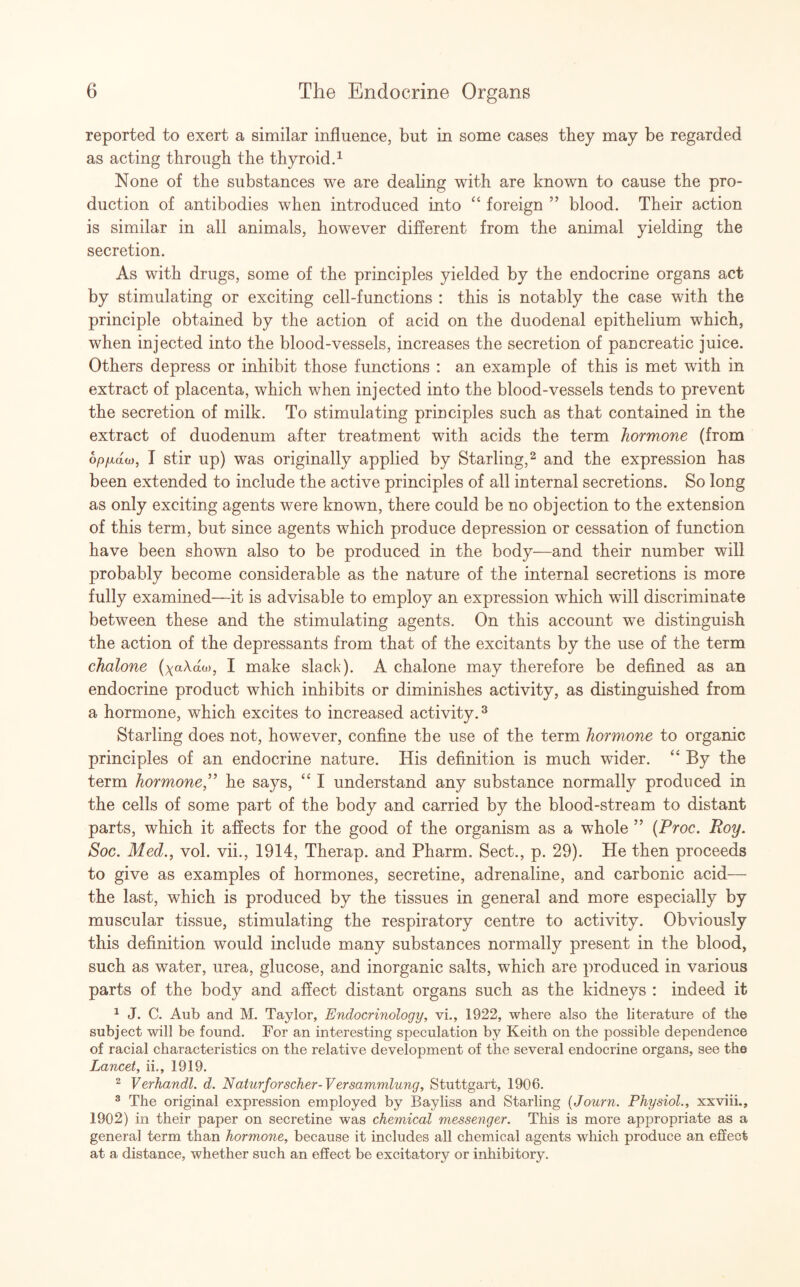 reported to exert a similar influence, but in some cases they may be regarded as acting through the thyroid.1 None of the substances we are dealing with are known to cause the pro¬ duction of antibodies when introduced into “ foreign ” blood. Their action is similar in all animals, however different from the animal yielding the secretion. As with drugs, some of the principles yielded by the endocrine organs act by stimulating or exciting cell-functions : this is notably the case with the principle obtained by the action of acid on the duodenal epithelium which, when injected into the blood-vessels, increases the secretion of pancreatic juice. Others depress or inhibit those functions : an example of this is met with in extract of placenta, which when injected into the blood-vessels tends to prevent the secretion of milk. To stimulating principles such as that contained in the extract of duodenum after treatment with acids the term hormone (from op/jidw, I stir up) was originally applied by Starling,2 and the expression has been extended to include the active principles of all internal secretions. So long as only exciting agents were known, there could be no objection to the extension of this term, but since agents which produce depression or cessation of function have been shown also to be produced in the body—and their number will probably become considerable as the nature of the internal secretions is more fully examined—it is advisable to employ an expression which will discriminate between these and the stimulating agents. On this account we distinguish the action of the depressants from that of the excitants by the use of the term chalone (yaAao), I make slack). A chalone may therefore be defined as an endocrine product which inhibits or diminishes activity, as distinguished from a hormone, which excites to increased activity.3 Starling does not, however, confine the use of the term hormone to organic principles of an endocrine nature. His definition is much wider. “ By the term hormone ,” he says, “ I understand any substance normally produced in the cells of some part of the body and carried by the blood-stream to distant parts, which it affects for the good of the organism as a whole ” (Proc. Roy. Soc. Med., vol. vii., 1914, Therap. and Pharm. Sect., p. 29). He then proceeds to give as examples of hormones, secretine, adrenaline, and carbonic acid— the last, which is produced by the tissues in general and more especially by muscular tissue, stimulating the respiratory centre to activity. Obviously this definition would include many substances normally present in the blood, such as water, urea, glucose, and inorganic salts, which are produced in various parts of the body and affect distant organs such as the kidneys : indeed it 1 J. C. Aub and M. Taylor, Endocrinology, vi., 1922, where also the literature of the subject will be found. For an interesting speculation by Keith on the possible dependence of racial characteristics on the relative development of the several endocrine organs, see the Lancet, ii., 1919. 2 Verhandl. d. Naturforscher-Versammlung, Stuttgart, 1906. 8 The original expression employed by Bayliss and Starling (Journ. Physiol., xxviii., 1902) in their paper on secretine was chemical messenger. This is more appropriate as a general term than hormone, because it includes all chemical agents which produce an effect at a distance, whether such an effect be excitatory or inhibitory.