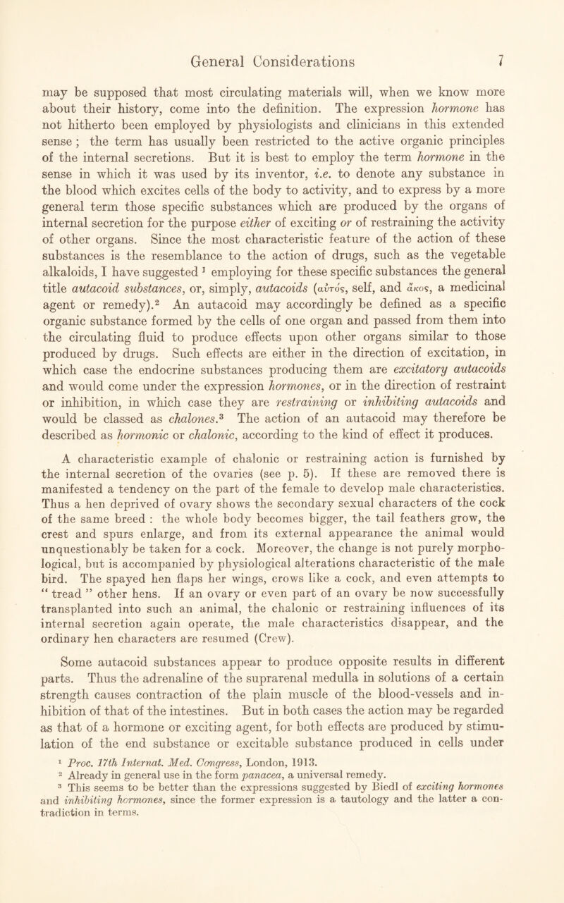 may be supposed that most circulating materials will, when we know more about their history, come into the definition. The expression hormone has not hitherto been employed by physiologists and clinicians in this extended sense ; the term has usually been restricted to the active organic principles of the internal secretions. But it is best to employ the term hormone in the sense in which it was used by its inventor, i.e. to denote any substance in the blood which excites cells of the body to activity, and to express by a more general term those specific substances which are produced by the organs of internal secretion for the purpose either of exciting or of restraining the activity of other organs. Since the most characteristic feature of the action of these substances is the resemblance to the action of drugs, such as the vegetable alkaloids, I have suggested 1 employing for these specific substances the general title autacoid substances, or, simply, autacoids (avros, self, and olkos, a medicinal agent or remedy).2 An autacoid may accordingly be defined as a specific organic substance formed by the cells of one organ and passed from them into the circulating fluid to produce effects upon other organs similar to those produced by drugs. Such effects are either in the direction of excitation, in which case the endocrine substances producing them are excitatory autacoids and would come under the expression hormones, or in the direction of restraint or inhibition, in which case they are restraining or inhibiting autacoids and would be classed as chalones.3 The action of an autacoid may therefore be described as hormonic or chalonic, according to the kind of effect it produces. A characteristic example of chalonic or restraining action is furnished by the internal secretion of the ovaries (see p. 5). If these are removed there is manifested a tendency on the part of the female to develop male characteristics. Thus a hen deprived of ovary shows the secondary sexual characters of the cock of the same breed : the whole body becomes bigger, the tail feathers grow, the crest and spurs enlarge, and from its external appearance the animal would unquestionably be taken for a cock. Moreover, the change is not purely morpho¬ logical, but is accompanied by physiological alterations characteristic of the male bird. The spayed hen flaps her wings, crows like a cock, and even attempts to “ tread ” other hens. If an ovary or even part of an ovary be now successfully transplanted into such an animal, the chalonic or restraining influences of its internal secretion again operate, the male characteristics disappear, and the ordinary hen characters are resumed (Crew). Some autacoid substances appear to produce opposite results in different parts. Thus the adrenaline of the suprarenal medulla in solutions of a certain strength causes contraction of the plain muscle of the blood-vessels and in¬ hibition of that of the intestines. But in both cases the action may be regarded as that of a hormone or exciting agent, for both effects are produced by stimu¬ lation of the end substance or excitable substance produced in cells under 1 Proc. 17th Internal. Med. Congress, London, 1913. 2 Already in general use in the form panacea, a universal remedy. 3 This seems to be better than the expressions suggested by Biedl of exciting hormone# and inhibiting hormones, since the former expression is a tautology and the latter a con¬ tradiction in terms.