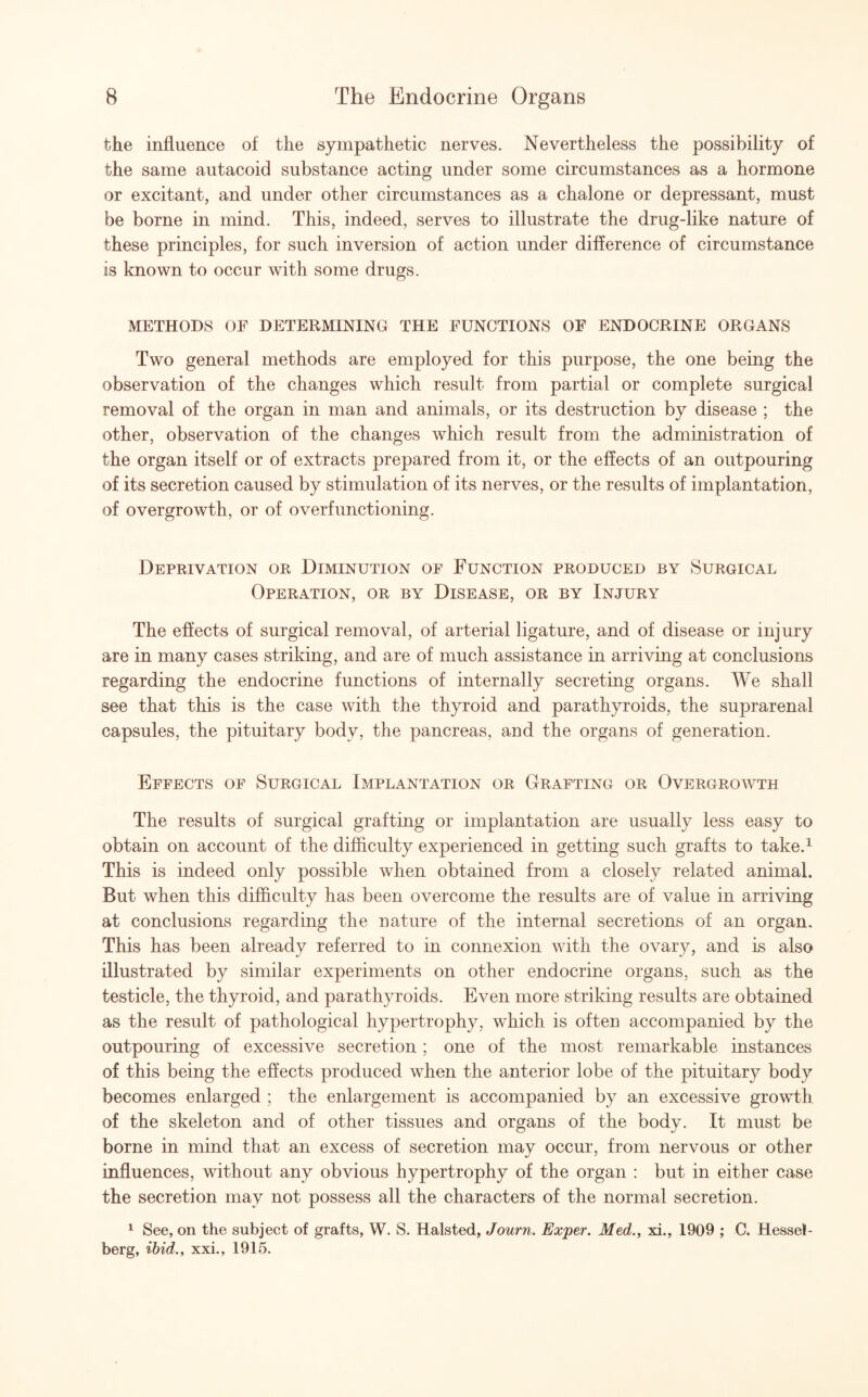 the influence of the sympathetic nerves. Nevertheless the possibility of the same autacoid substance acting under some circumstances as a hormone or excitant, and under other circumstances as a chalone or depressant, must be borne in mind. This, indeed, serves to illustrate the drug-like nature of these principles, for such inversion of action under difference of circumstance is known to occur with some drugs. METHODS OF DETERMINING THE FUNCTIONS OF ENDOCRINE ORGANS Two general methods are employed for this purpose, the one being the observation of the changes which result from partial or complete surgical removal of the organ in man and animals, or its destruction by disease ; the other, observation of the changes which result from the administration of the organ itself or of extracts prepared from it, or the effects of an outpouring of its secretion caused by stimulation of its nerves, or the results of implantation, of overgrowth, or of overfunctioning. Deprivation or Diminution of Function produced by Surgical Operation, or by Disease, or by Injury The effects of surgical removal, of arterial ligature, and of disease or injury are in many cases striking, and are of much assistance in arriving at conclusions regarding the endocrine functions of internally secreting organs. We shall see that this is the case with the thyroid and parathyroids, the suprarenal capsules, the pituitary body, the pancreas, and the organs of generation. Effects of Surgical Implantation or Grafting or Overgrowth The results of surgical grafting or implantation are usually less easy to obtain on account of the difficulty experienced in getting such grafts to take.1 This is indeed only possible when obtained from a closely related animal. But when this difficulty has been overcome the results are of value in arriving at conclusions regarding the nature of the internal secretions of an organ. This has been already referred to in connexion with the ovary, and is also illustrated by similar experiments on other endocrine organs, such as the testicle, the thyroid, and parathyroids. Even more striking results are obtained as the result of pathological hypertrophy, which is often accompanied by the outpouring of excessive secretion ; one of the most remarkable instances of this being the effects produced when the anterior lobe of the pituitary body becomes enlarged ; the enlargement is accompanied by an excessive growth of the skeleton and of other tissues and organs of the body. It must be borne in mind that an excess of secretion mav occur, from nervous or other 4/ ' influences, without any obvious hypertrophy of the organ : but in either case the secretion may not possess all the characters of the normal secretion. 1 See, on the subject of grafts, W. S. Halsted, Journ. Exper. Med., xi., 1909 ; C. Hessei- berg, ibid., xxi., 1915.
