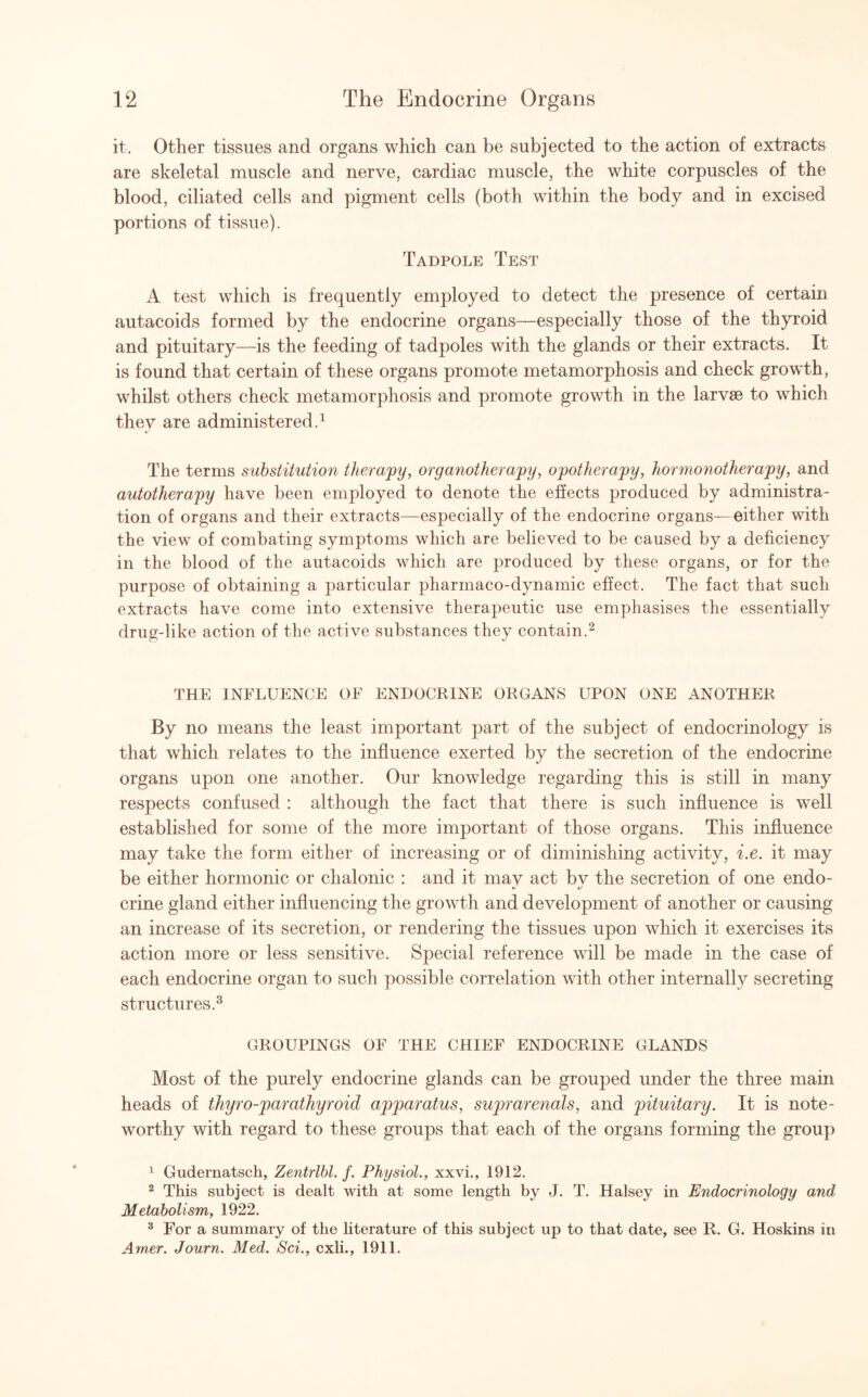 it. Other tissues and organs which can be subjected to the action of extracts are skeletal muscle and nerve, cardiac muscle, the white corpuscles of the blood, ciliated cells and pigment cells (both within the body and in excised portions of tissue). Tadpole Test A test which is frequently employed to detect the presence of certain autacoids formed by the endocrine organs—especially those of the thyroid and pituitary—is the feeding of tadpoles with the glands or their extracts. It is found that certain of these organs promote metamorphosis and check growth, whilst others check metamorphosis and promote growth in the larvae to which they are administered.1 The terms substitution therapy, organotherapy, opotherapy, hormonotherapy, and autotherapy have been employed to denote the effects produced by administra¬ tion of organs and their extracts—especially of the endocrine organs—either with the view of combating symptoms which are believed to be caused by a deficiency in the blood of the autacoids which are produced by these organs, or for the purpose of obtaining a particular pharmaco-dynamic effect. The fact that such extracts have come into extensive therapeutic use emphasises the essentially drug-like action of the active substances they contain.2 THE INFLUENCE OF ENDOCRINE ORGANS UPON ONE ANOTHER By no means the least important part of the subject of endocrinology is that which relates to the influence exerted by the secretion of the endocrine organs upon one another. Our knowledge regarding this is still in many respects confused : although the fact that there is such influence is well established for some of the more important of those organs. This influence may take the form either of increasing or of diminishing activity, i.e. it may be either hormonic or chalonic : and it mav act bv the secretion of one endo- »■ */ crine gland either influencing the growth and development of another or causing an increase of its secretion, or rendering the tissues upon which it exercises its action more or less sensitive. Special reference will be made in the case of each endocrine organ to such possible correlation with other internally secreting structures.3 GROUPINGS OF THE CHIEF ENDOCRINE GLANDS Most of the purely endocrine glands can be grouped under the three main heads of thyro-parathyroid apparatus, suprarenals, and pituitary. It is note¬ worthy with regard to these groups that each of the organs forming the group 1 Gudernatscli, Zentrlbl. f. Physiol., xxvi., 1912. 2 This subject is dealt with at some length by J. T. Halsey in Endocrinology and Metabolism, 1922. 3 For a summary of the literature of this subject up to that date, see R. G. Hoskins in Amer. Journ. Med. Sci., cxli., 1911.