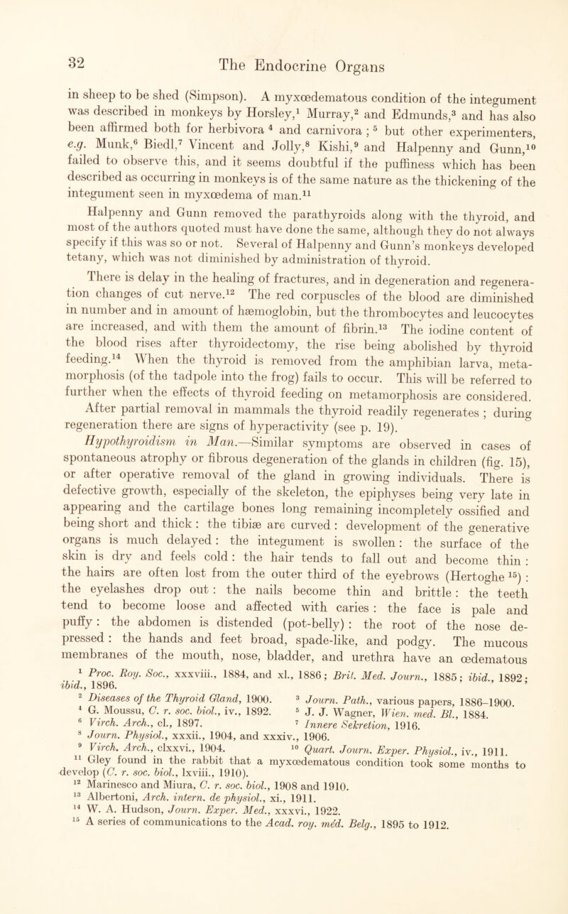 in sheep to be shed (Simpson). A myxoedematous condition of the integument was described in monkeys by Horsley,1 Murray,2 and Edmunds,3 and has also been affirmed both foi herbivora 4 and carnivora j3 but other experimenters, e.g. Munk,6 Biedl,7 Vincent and Jolly,8 Kishi,9 and Halpenny and Gunn,10 failed to observe this, and it seems doubtful if the puffiness which has been described as occurring in monkeys is of the same nature as the thickening of the integument seen in myxcedema of man.11 Halpenny and Gunn removed the parathyroids along with the thyroid, and most of the authors quoted must have done the same, although they do not always specify if this was so or not. Several of Halpenny and Gunn’s monkeys developed tetany, which was not diminished by administration of thyroid. There is delay in the healing of fractures, and in degeneration and regenera¬ tion changes of cut neive.12 The red corpuscles of the blood are diminished m number and in amount of haemoglobin, but the thrombocytes and leucocytes are increased, and with them the amount of fibrin.13 The iodine content of the blood rises after thyroidectomy, the rise being abolished by thyroid feeding.14 When the thyroid is removed from the amphibian larva, meta¬ morphosis (of the tadpole into the frog) fails to occur. This will be referred to further when the effects of thyroid feeding on metamorphosis are considered. After partial removal in mammals the thyroid readily regenerates ; during regeneration there are signs of hyperactivity (see p. 19). Hypothyroidism in Man.—Similar symptoms are observed in cases of spontaneous atrophy or fibrous degeneration of the glands in children (fig. 15), or after operative removal of the gland in growing individuals. There is defective growth, especially of the skeleton, the epiphyses being very late in appearing and the cartilage bones long remaining incompletely ossified and being short and thick : the tibiae are curved : development of the generative organs is much delayed: the integument is swollen : the surface of the skin is dry and feels cold : the hair tends to fall out and become thin : the hairs are often lost from the outer third of the eyebrows (Hertoghe 15) * the eyelashes drop out : the nails become thin and brittle : the teeth tend to become loose and affected with caries : the face is pale and puffy: the abdomen is distended (pot-belly) : the root of the nose de¬ pressed : the hands and feet broad, spade-like, and podgy. The mucous membranes of the mouth, nose, bladder, and urethra have an cedematous 1 Proc. Roy. Soc., xxxviii., 1884, and xl, 1886; Brit. Med. Journ., 1885; ibid. 1892- ibid., 1896. Diseases of the Thyroid Gland, 1900. 3 Journ. Path., various papers, 1886-1900 4 G. Moussu, C. r. soc. biol., iv., 1892. 5 J. J. Wagner, Wien. med. Bl, 1884. ' 6 Virch. Arch., cl., 1897. 7 Innere Sekretion, 1916. 8 Journ. Physiol., xxxii., 1904, and xxxiv., 1906. 9 Virch. Arch., clxxvi., 1904. 10 Quart. Journ. Exper. Physiol., iv., 1911. 11 Gley found in the rabbit that a myxoedematous condition took some months to develop (G. r. soc. biol., lxviii., 1910). 12 Marinesco and Miura, C. r. soc. biol., 1908 and 1910. 13 Albertoni, Arch, intern, de physiol., xi., 1911. 14 W. A. Hudson, Journ. Exper. Med., xxxvi., 1922. 15 A series of communications to the Acad. roy. med. Belg., 1895 to 1912.