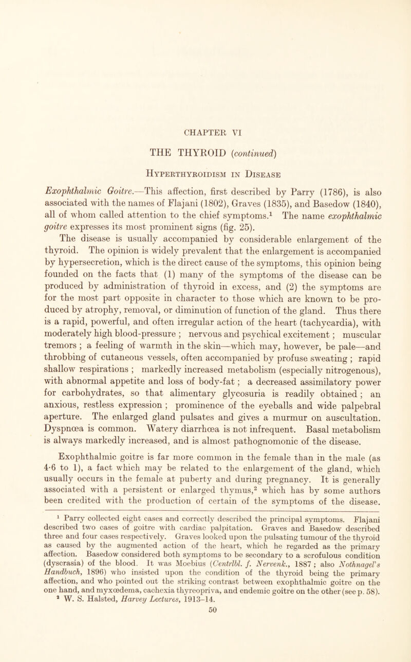 CHAPTER VI THE THYROID (continued) Hyperthyroidism in Disease Exophthalmic Goitre.—This affection, first described by Parry (1786), is also associated with the names of Flajani (1802), Graves (1835), and Basedow (1840), all of whom called attention to the chief symptoms.1 The name exophthalmic goitre expresses its most prominent signs (fig. 25). The disease is usually accompanied by considerable enlargement of the thyroid. The opinion is widely prevalent that the enlargement is accompanied by hypersecretion, which is the direct cause of the symptoms, this opinion being founded on the facts that (1) many of the symptoms of the disease can be produced by administration of thyroid in excess, and (2) the symptoms are for the most part opposite in character to those which are known to be pro¬ duced by atrophy, removal, or diminution of function of the gland. Thus there is a rapid, powerful, and often irregular action of the heart (tachycardia), with moderately high blood-pressure ; nervous and psychical excitement; muscular tremors ; a feeling of warmth in the skin—which may, however, be pale—and throbbing of cutaneous vessels, often accompanied by profuse sweating ; rapid shallow respirations ; markedly increased metabolism (especially nitrogenous), with abnormal appetite and loss of body-fat; a decreased assimilatory power for carbohydrates, so that alimentary glycosuria is readily obtained ; an anxious, restless expression ; prominence of the eyeballs and wide palpebral aperture. The enlarged gland pulsates and gives a murmur on auscultation. Dyspnoea is common. Watery diarrhoea is not infrequent. Basal metabolism is always markedly increased, and is almost pathognomonic of the disease. Exophthalmic goitre is far more common in the female than in the male (as 4-6 to 1), a fact which may be related to the enlargement of the gland, which usually occurs in the female at puberty and during pregnancy. It is generally associated with a persistent or enlarged thymus,2 which has by some authors been credited with the production of certain of the symptoms of the disease. 1 Parry collected eight cases and correctly described the principal symptoms. Flajani described two cases of goitre with cardiac palpitation. Graves and Basedow described three and four cases respectively. Graves looked upon the pulsating tumour of the thyroid as caused by the augmented action of the heart, which he regarded as the primary affection. Basedow considered both symptoms to be secondary to a scrofulous condition (dyscrasia) of the blood. It was Moebius (Centrlbl. /. Nervenk., 1887 ; also NothnageVs Handbuch, 1896) who insisted upon the condition of the thyroid being the primary affection, and who pointed out the striking contrast between exophthalmic goitre on the one hand, and myxoedema, cachexia thyreopriva, and endemic goitre on the other (see p. 58). 2 W. S. Halsted, Harvey Lectures, 1913-14.