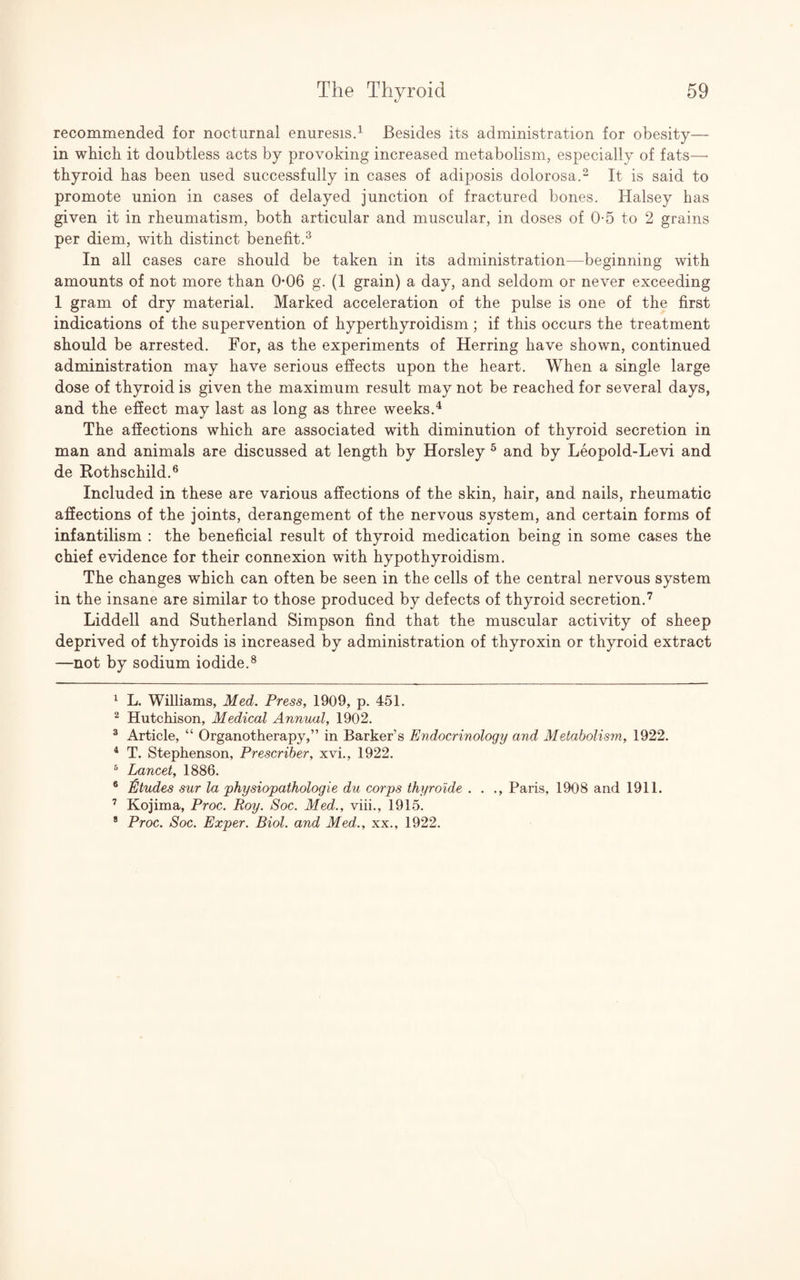 recommended for nocturnal enuresis.1 Besides its administration for obesity— in which it doubtless acts by provoking increased metabolism, especially of fats— thyroid has been used successfully in cases of adiposis dolorosa.2 It is said to promote union in cases of delayed junction of fractured bones. Halsey has given it in rheumatism, both articular and muscular, in doses of 0-5 to 2 grains per diem, with distinct benefit.3 In all cases care should be taken in its administration—beginning with amounts of not more than 0-06 g. (1 grain) a day, and seldom or never exceeding 1 gram of dry material. Marked acceleration of the pulse is one of the first indications of the supervention of hyperthyroidism ; if this occurs the treatment should be arrested. For, as the experiments of Herring have shown, continued administration may have serious effects upon the heart. When a single large dose of thyroid is given the maximum result may not be reached for several days, and the effect may last as long as three weeks.4 The affections which are associated with diminution of thyroid secretion in man and animals are discussed at length by Horsley 5 and by Leopold-Levi and de Rothschild.6 Included in these are various affections of the skin, hair, and nails, rheumatic affections of the joints, derangement of the nervous system, and certain forms of infantilism : the beneficial result of thyroid medication being in some cases the chief evidence for their connexion with hypothyroidism. The changes which can often be seen in the cells of the central nervous system in the insane are similar to those produced by defects of thyroid secretion.7 Liddell and Sutherland Simpson find that the muscular activity of sheep deprived of thyroids is increased by administration of thyroxin or thyroid extract —not by sodium iodide.8 1 L. Williams, Med. Press, 1909, p. 451. 2 Hutchison, Medical Annual, 1902. 3 Article, “ Organotherapy,” in Barker’s Endocrinology and Metabolism, 1922. 4 T. Stephenson, Prescriber, xvi., 1922. 5 Lancet, 1886. 6 Etudes sur la physiopathologie du corps thyroide . . ., Paris, 1908 and 1911. 7 Kojima, Proc. Roy. Soc. Med., viii., 1915. 8 Proc. Soc. Exper. Biol, and Med., xx., 1922.