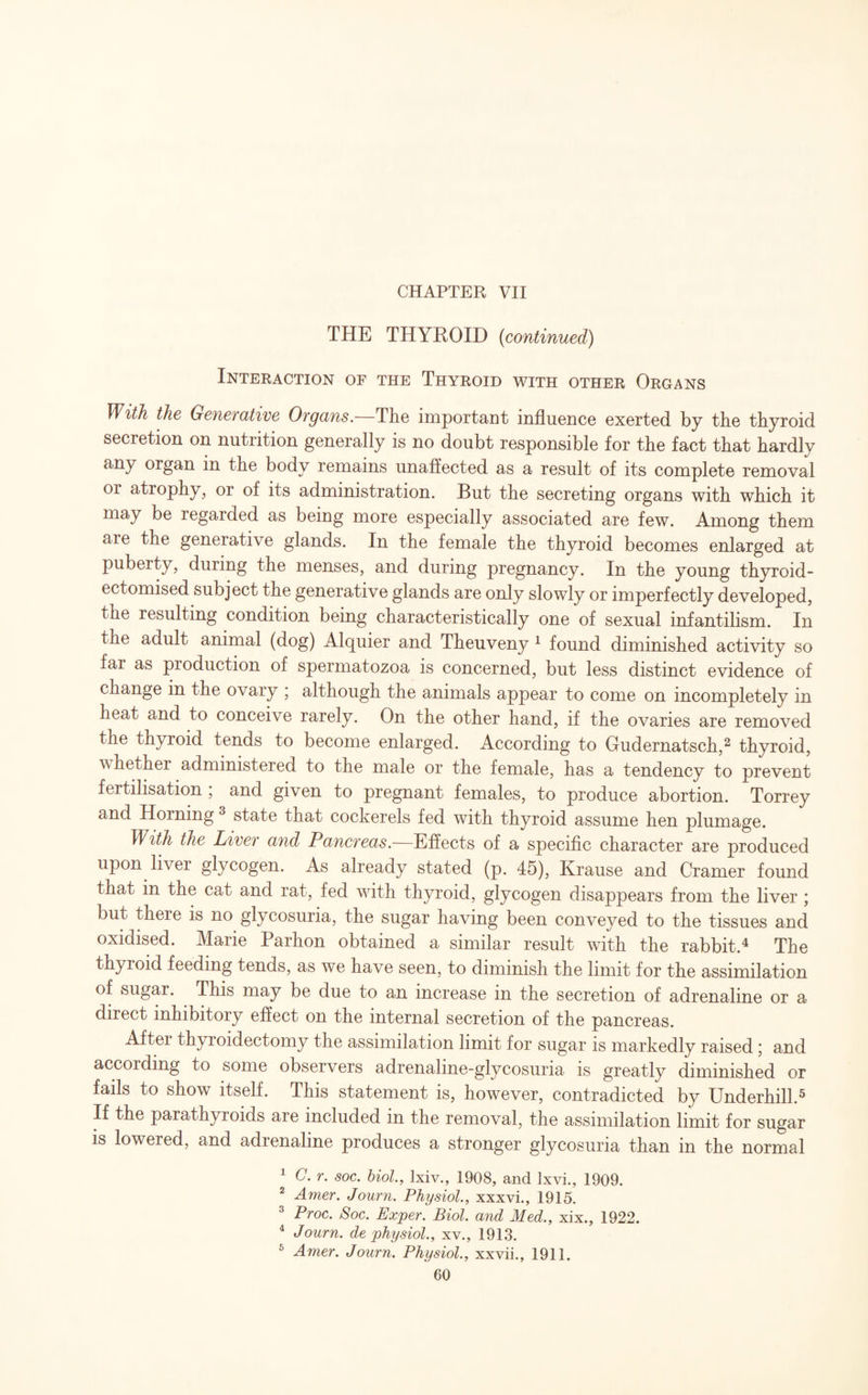CHAPTER VII THE THYROID {continued) Interaction of the Thyroid with other Organs With the Generative Organs. The important influence exerted by the thyroid secretion on nutrition generally is no doubt responsible for the fact that hardly any organ in the body remains unaffected as a result of its complete removal or atrophy, or of its administration. But the secreting organs with which it may be xegarded as being more especially associated are few. Among them are the generative glands. In the female the thyroid becomes enlarged at puberty, during the menses, and during pregnancy. In the young thyroid- ectomised subject the generative glands are only slowly or imperfectly developed, the resulting condition being characteristically one of sexual infantilism. In the adult animal (dog) Alquier and Theuveny 1 found diminished activity so far as production of spermatozoa is concerned, but less distinct evidence of change in the ovary ■ although the animals appear to come on incompletely in heat and to conceive rarely. On the other hand, if the ovaries are removed the thyroid tends to become enlarged. According to Gudernatsch,2 thyroid, whethei administered to the male or the female, has a tendency to prevent fertilisation , and given to pregnant females, to produce abortion. Torrey and Horning 3 state that cockerels fed with thyroid assume hen plumage. With the Liver and Pancreas.—Effects of a specific character are produced upon liver glycogen. As already stated (p. 45), Krause and Cramer found that in the cat and rat, fed with thyroid, glycogen disappears from the liver ; but there is no glycosuria, the sugar having been conveyed to the tissues and oxidised. Marie Parhon obtained a similar result with the rabbit.4 The thyioid feeding tends, as we have seen, to diminish the limit for the assimilation of sugar. This may be due to an increase in the secretion of adrenaline or a direct inhibitory effect on the internal secretion of the pancreas. After thyroidectomy the assimilation limit for sugar is markedly raised; and according to some observers adrenaline-glycosuria is greatly diminished or fails to show itself. This statement is, however, contradicted by Underhill.5 If the parathyroids are included in the removal, the assimilation limit for sugar is lowered, and adrenaline produces a stronger glycosuria than in the normal 1 C.r. soc. biol., lxiv., 1908, and lxvi., 1909. 2 Amer. Journ. Physiol., xxxvi., 1915. 3 Proc. Soc. Exjper. Biol, and Med., xix., 1922. 4 Journ. de physiol., xv., 1913. Amer. Journ. Physiol., xxvii., 1911.