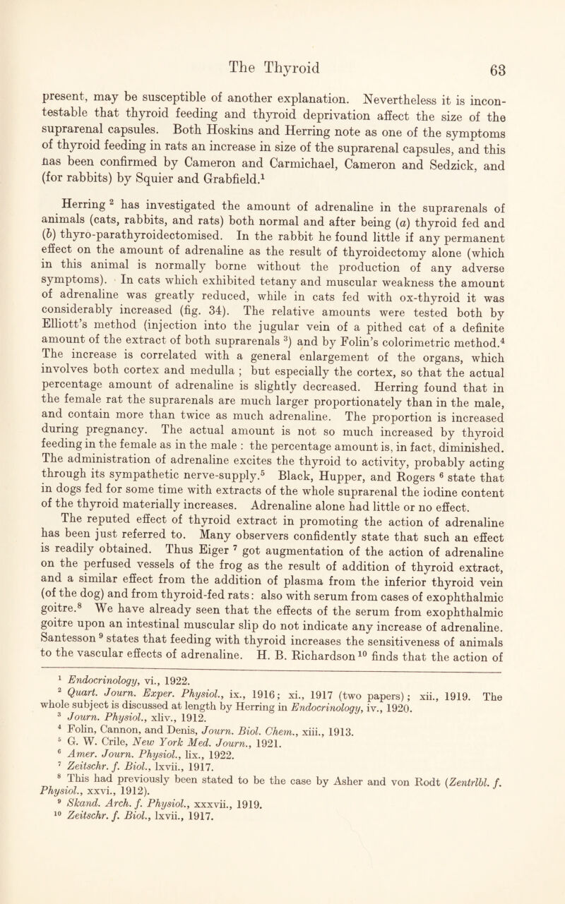 present, may be susceptible of another explanation. Nevertheless it is incon¬ testable that thyroid feeding and thyroid deprivation affect the size of the suprarenal capsules. Both Hoskins and Herring note as one of the symptoms of thyroid feeding in rats an increase in size of the suprarenal capsules, and this Has been confirmed by Cameron and Carmichael, Cameron and Sedzick, and (for rabbits) by Squier and Grabfield.1 Herring 2 has investigated the amount of adrenaline in the suprarenals of animals (cats, rabbits, and rats) both normal and after being (u) thyroid fed and (b) thyro-parathyroidectomised. In the rabbit he found little if any permanent effect on the amount of adrenaline as the result of thyroidectomy alone (which in this animal is normally borne without the production of any adverse symptoms). In cats which exhibited tetany and muscular weakness the amount of adrenaline was greatly reduced, while in cats fed with ox-thyroid it was considerably increased (fig. 34). The relative amounts were tested both by Elliott s method (injection into the jugular vein of a pithed cat of a definite amount of the extract of both suprarenals 3) and by Folin’s colorimetric method.4 The increase is correlated with a general enlargement of the organs, which involves both cortex and medulla ; but especially the cortex, so that the actual percentage amount of adrenaline is slightly decreased. Herring found that in the female rat the suprarenals are much larger proportionately than in the male, and contain more than twice as much adrenaline. The proportion is increased during pregnancy. The actual amount is not so much increased by thyroid feeding in the female as in the male : the percentage amount is, in fact, diminished. The administration of adrenaline excites the thyroid to activity, probably acting through its sympathetic nerve-supply.5 Black, Hupper, and Rogers 6 state that in dogs fed for some time with extracts of the whole suprarenal the iodine content of the thyroid materially increases. Adrenaline alone had little or no effect. The reputed effect of thyroid extract in promoting the action of adrenaline has been just referred to. Many observers confidently state that such an effect is readily obtained. Thus Eiger 7 got augmentation of the action of adrenaline on the perfused vessels of the frog as the result of addition of thyroid extract, and a similar effect from the addition of plasma from the inferior thyroid vein (of the dog) and from thyroid-fed rats: also with serum from cases of exophthalmic goitre.8 We have already seen that the effects of the serum from exophthalmic goitre upon an intestinal muscular slip do not indicate any increase of adrenaline. Santesson 9 states that feeding with thyroid increases the sensitiveness of animals to the vascular effects of adrenaline. H. B. Richardson10 finds that the action of 1 Endocrinology, vi., 1922. Quart. Journ. Exper. Physiol., ix., 1916; xi., 1917 (two papers); xii., 1919. The whole subject is discussed at length by Herring in Endocrinology, iv., 1920. 3 Journ. Physiol., xliv., 1912. 4 Folin, Cannon, and Denis, Journ. Biol. Ghent., xiii., 1913. 5 G. W. Crile, New York Med. Journ., 1921. 6 Amer. Journ. Physiol., lix., 1922. 7 Zeitschr. f. Biol., lxvii., 1917. 8 This had previously been stated to be the case by Asher and von Rodt (Zentrlbl. f. Physiol., xxvi., 1912). 9 Skand. Arch. f. Physiol., xxxvii., 1919.