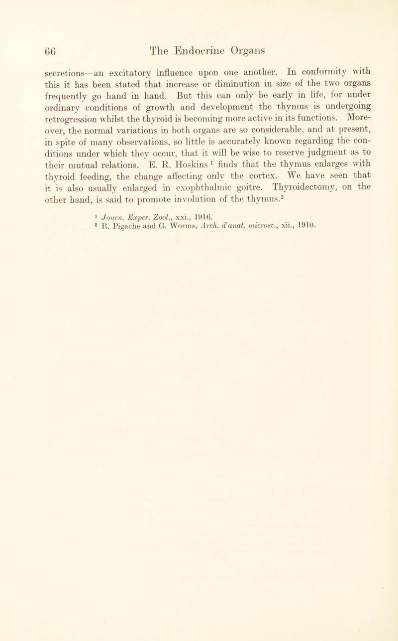 secretions—an excitatory influence upon one another. In conformity with this it has been stated that increase or diminution in size of the two organs frequently go hand in hand. But this can only be early in life, for under ordinary conditions of growth and development the thymus is undergoing retrogression whilst the thyroid is becoming more active in its functions. More¬ over, the normal variations in both organs are so considerable, and at present, in spite of many observations, so little is accurately known regarding the con¬ ditions under which they occur, that it will be wise to reserve judgment as to their mutual relations. E. B. Hoskins 1 finds that the thymus enlarges with thyroid feeding, the change affecting only the cortex. We have seen that it is also usually enlarged in exophthalmic goitre. Thyroidectomy, on the other hand, is said to promote involution of the thymus.2 1 Journ. Exper. Zool., xxi., 1916. 2 R. Pigache and G. Worms, Arch. (Vanat. microsc., xii., 1910.