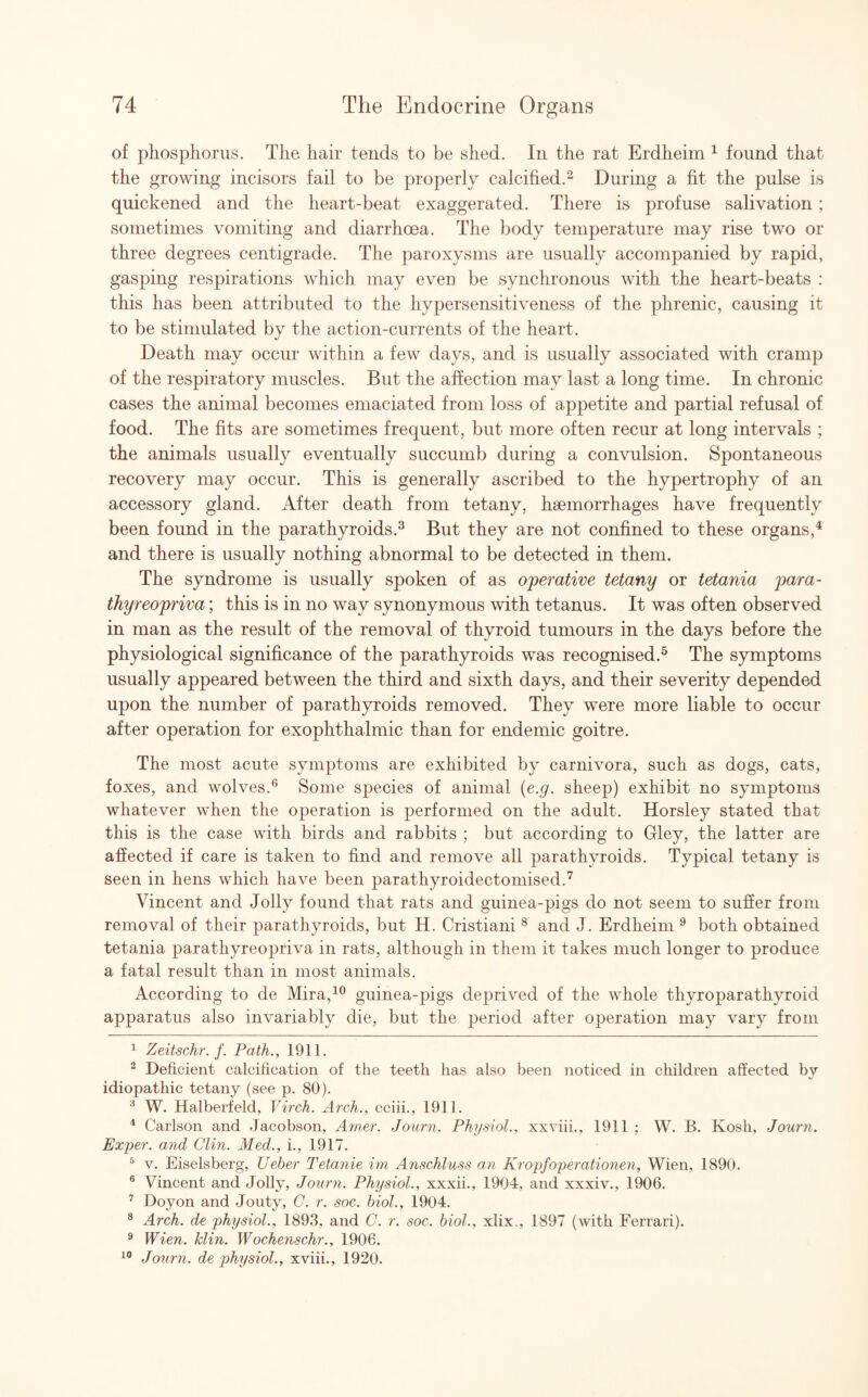 of phosphorus. The hair tends to be shed. In the rat Erdheim 1 found that the growing incisors fail to be properly calcified.2 During a fit the pulse is quickened and the heart-beat exaggerated. There is profuse salivation; sometimes vomiting and diarrhoea. The body temperature may rise two or three degrees centigrade. The paroxysms are usually accompanied by rapid, gasping respirations which may even be synchronous with the heart-beats : this has been attributed to the hypersensitiveness of the phrenic, causing it to be stimulated by the action-currents of the heart. Death may occur within a few days, and is usually associated with cramp of the respiratory muscles. But the affection may last a long time. In chronic cases the animal becomes emaciated from loss of appetite and partial refusal of food. The fits are sometimes frequent, but more often recur at long intervals ; the animals usually eventually succumb during a convulsion. Spontaneous recovery may occur. This is generally ascribed to the hypertrophy of an accessory gland. After death from tetany, hsemorrhages have frequently been found in the parathyroids.3 But they are not confined to these organs,4 and there is usually nothing abnormal to be detected in them. The syndrome is usually spoken of as operative tetany or tetania para- thyreopriva; this is in no way synonymous with tetanus. It was often observed in man as the result of the removal of thyroid tumours in the days before the physiological significance of the parathyroids was recognised.5 The symptoms usually appeared between the third and sixth days, and their severity depended upon the number of parathyroids removed. They were more liable to occur after operation for exophthalmic than for endemic goitre. The most acute symptoms are exhibited by carnivora, such as dogs, cats, foxes, and wolves.6 Some species of animal (e.g. sheep) exhibit no symptoms whatever when the operation is performed on the adult. Horsley stated that this is the case with birds and rabbits ; but according to Grley, the latter are affected if care is taken to find and remove all parathyroids. Typical tetany is seen in hens which have been parathyroidectomised.7 Vincent and Jolly found that rats and guinea-pigs do not seem to suffer from removal of their parathyroids, but H. Cristiani 8 and J. Erdheim 9 both obtained tetania parathyreopriva in rats, although in them it takes much longer to produce a fatal result than in most animals. According to de Mira,10 guinea-pigs deprived of the whole thyroparathyroid apparatus also invariably die, but the period after operation may vary from 1 Zeitschr. f. Path., 1911. 2 Deficient calcification of the teeth has also been noticed in children affected by idiopathic tetany (see p. 80). 3 W. Halberfeld, Virch. Arch., cciii., 1911. 4 Carlson and Jacobson, Amer. Journ. Physiol., xxviii., 1911 ; W. B. Kosh, Journ. Exper. and Clin. Med., i., 1917. 5 v. Eiselsberg, Ueber Tetanie ini Anschluss an Kropfoperationen, Wien, 1890. 6 Vincent and Jolly, Journ. Physiol., xxxii., 1904. and xxxiv., 1906. 7 Doyon and Jouty, C. r. soc. biol., 1904. 8 Arch, de physiol., 1893, and C. r. soc. biol., xlix., 1897 (with Ferrari). 9 Wien. klin. Wochenschr., 1906. 10 Journ. de physiol., xviii., 1920.
