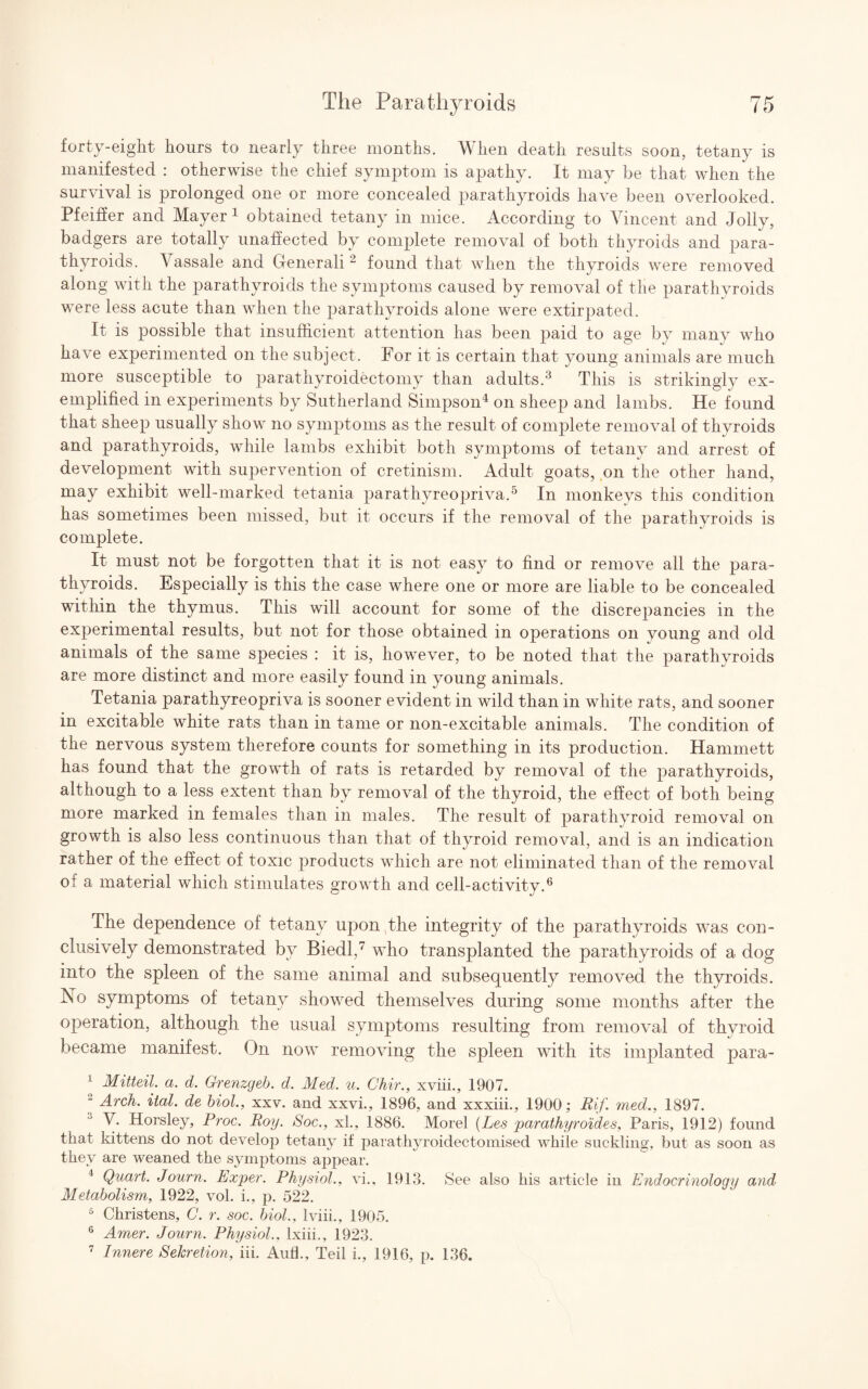 forty-eight hours to nearly three months. When death results soon, tetany is manifested : otherwise the chief symptom is apathy. It may be that when the survival is prolonged one or more concealed parathyroids have been overlooked. Pfeiffer and Mayer 1 obtained tetany in mice. According to Vincent and Jolly, badgers are totally unaffected by complete removal of both thyroids and para¬ thyroids. A assale and Generali2 found that when the thyroids were removed along with the parathyroids the symptoms caused by removal of the parathyroids were less acute than when the parathyroids alone were extirpated. It is possible that insufficient attention has been paid to age by many who have experimented on the subject. For it is certain that young animals are much more susceptible to parathyroidectomy than adults.3 This is strikingly ex¬ emplified in experiments by Sutherland Simpson4 on sheep and lambs. He found that sheep usually show no symptoms as the result of complete removal of thyroids and parathyroids, while lambs exhibit both symptoms of tetany and arrest of development with supervention of cretinism. Adult goats, on the other hand, may exhibit well-marked tetania parathyreopriva.5 In monkeys this condition has sometimes been missed, but it occurs if the removal of the parathyroids is complete. It must not be forgotten that it is not easy to find or remove all the para¬ thyroids. Especially is this the case where one or more are liable to be concealed within the thymus. This will account for some of the discrepancies in the experimental results, but not for those obtained in operations on young and old animals of the same species : it is, however, to be noted that the parathyroids are more distinct and more easily found in young animals. Tetania parathyreopriva is sooner evident in wild than in white rats, and sooner in excitable white rats than in tame or non-excitable animals. The condition of the nervous system therefore counts for something in its production. Hammett has found that the growth of rats is retarded by removal of the parathyroids, although to a less extent than by removal of the thyroid, the effect of both being more marked in females than in males. The result of parathyroid removal on growth is also less continuous than that of thyroid removal, and is an indication rather of the effect of toxic products which are not eliminated than of the removal of a material which stimulates growth and cell-activity.6 The dependence of tetany upon the integrity of the parathyroids was con¬ clusively demonstrated by Biedl,7 who transplanted the parathyroids of a dog into the spleen of the same animal and subsequently removed the thyroids. No symptoms of tetany showed themselves during some months after the operation, although the usual symptoms resulting from removal of thyroid became manifest. On now removing the spleen with its implanted para- 1 Mitteil. a. d. Grenzgeb. d. Med. u. Chir., xviii., 1907. “ Arch. ital. de biol., xxv. and xxvi., 1896, and xxxiii., 1900; Rif. med., 1897. V. Horsley, Proc. Roy. Soc., xl., 1886. Morel (Les parathyroides, Paris, 1912) found that kittens do not develop tetany if parathyroidectomised while suckling, but as soon as they are weaned the symptoms appear. 4 Quart. Journ. Exper. Physiol., vi., 1913. See also his article in Endocrinology and Metabolism, 1922, vol. i., p. 522. 5 Christens, C. r. soc, biol.. Iviii., 1905. G Amer. Journ. Physiol., lxiii., 1923. 7 Innere Sekretion, iii. Aufl., Teil L, 1916, p. 136.