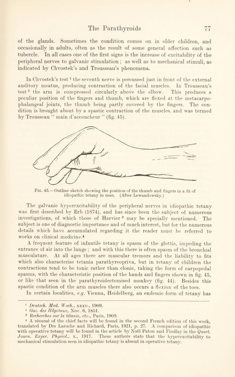 of the glands. Sometimes the condition comes on in older children, and occasionally in adults, often as the result of some general affection such as tubercle. In all cases one of the first signs is the increase of excitability of the peripheral nerves to galvanic stimulation; as well as to mechanical stimuli, as indicated by Chvostek’s and Trousseau’s phenomena. In Chvostek’s test1 the seventh nerve is percussed just in front of the external auditory meatus, producing contraction of the facial muscles. In Trousseau’s test2 the arm is compressed circularly above the elbow. This produces a peculiar position of the fingers and thumb, which are flexed at the metacarpo¬ phalangeal joints, the thumb being partly covered by the fingers. The con¬ dition is brought about by a spastic contraction of the muscles, and was termed by Trousseau “ main d’accoucheur ” (fig. 45). Fig. 45.—Outline sketch showing the position of the thumb and fingers in a fit of idiopathic tetany in man. (After Lewandowsky.) The galvanic hyperexcitability of the peripheral nerves in idiopathic tetany was first described by Erb (1874), and has since been the subject of numerous investigations, of which those of Harvier 3 may be specially mentioned. The subject is one of diagnostic importance and of much interest, but for the numerous details which have accumulated regarding it the reader must be referred to works on clinical medicine.4 A frequent feature of infantile tetany is spasm of the glottis, impeding the entrance of air into the lungs ; and with this there is often spasm of the bronchial musculature. At all ages there are muscular tremors and the liability to fits which also characterise tetania parathyreopriva, but in tetany of children the contractions tend to be tonic rather than clonic, taking the form of carpopedal spasms, with the characteristic position of the hands and fingers shown in fig. 45, or like that seen in the parathyroidectomised monkey (fig. 44). Besides this spastic condition of the arm muscles there also occurs a flexion of the toes. In certain localities, e.g. Vienna, Heidelberg, an endemic form of tetany has 1 Deutsch. Med. Woch., xxxv., 1909. 2 Gaz. des Hopitaux, Nov. 6, 1851. 3 Recherches sur la tetanie, etc., Paris, 1909. 4 A resume of the chief facts will be found in the second French edition of this work, translated by Drs Laroche and Richard, Paris, 1921, p. 27. A comparison of idiopathic with operative tetany will be found in the article by Noel Paton and Findlay in the Quart. Journ. Exper. Physiol., x., 1917. These authors state that the hyperexcitability to mechanical stimulation seen in idiopathic tetany is absent in operative tetany.