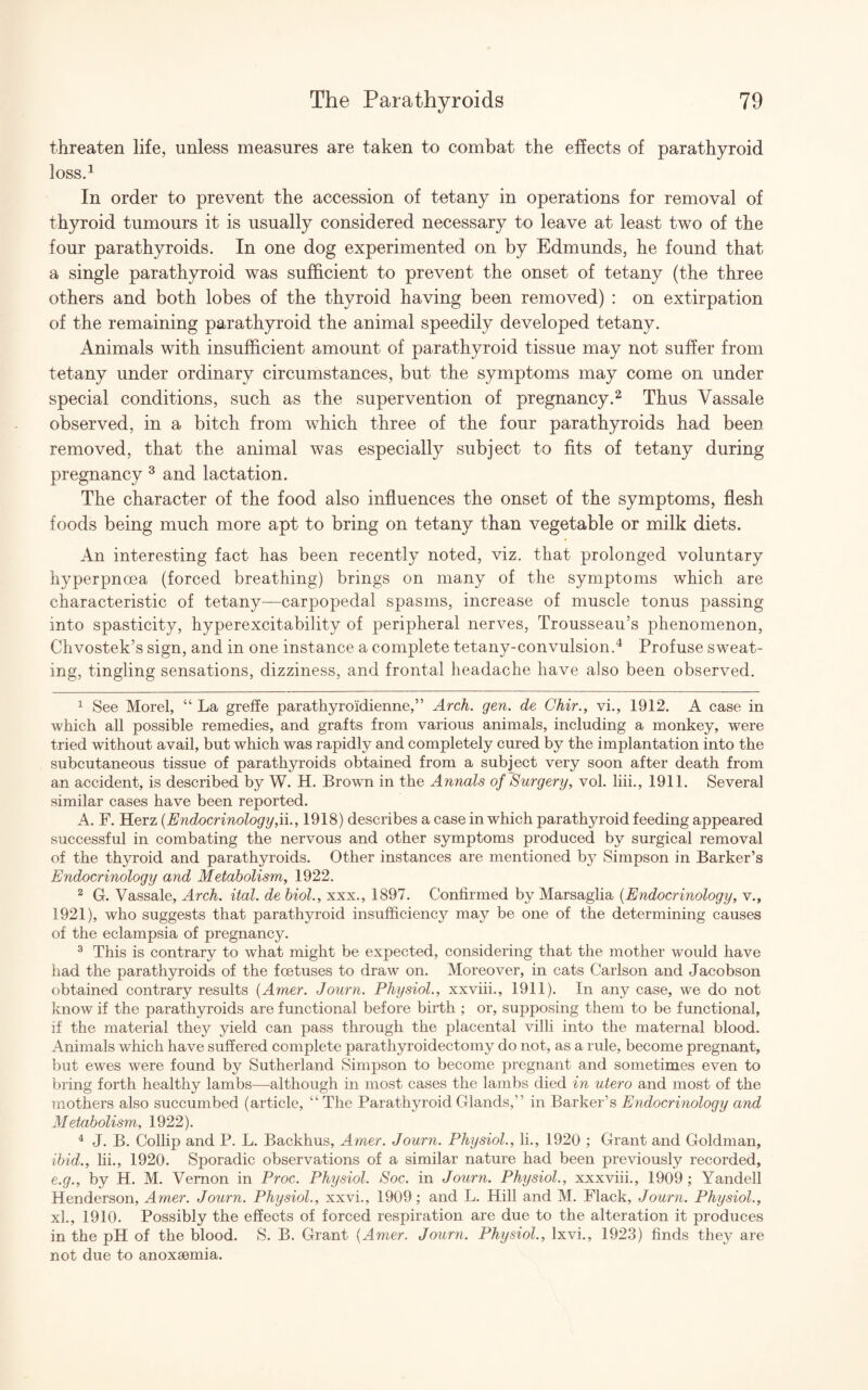 threaten life, unless measures are taken to combat the effects of parathyroid loss.1 In order to prevent the accession of tetany in operations for removal of thyroid tumours it is usually considered necessary to leave at least two of the four parathyroids. In one dog experimented on by Edmunds, he found that a single parathyroid was sufficient to prevent the onset of tetany (the three others and both lobes of the thyroid having been removed) : on extirpation of the remaining parathyroid the animal speedily developed tetany. Animals with insufficient amount of parathyroid tissue may not suffer from tetany under ordinary circumstances, but the symptoms may come on under special conditions, such as the supervention of pregnancy.2 Thus Yassale observed, in a bitch from which three of the four parathyroids had been removed, that the animal was especially subject to fits of tetany during pregnancy 3 and lactation. The character of the food also influences the onset of the symptoms, flesh foods being much more apt to bring on tetany than vegetable or milk diets. An interesting fact has been recently noted, viz. that prolonged voluntary hyperpnoea (forced breathing) brings on many of the symptoms which are characteristic of tetany—carpopedal spasms, increase of muscle tonus passing into spasticity, hyperexcitability of peripheral nerves, Trousseau’s phenomenon, Chvostek’s sign, and in one instance a complete tetany-convulsion.4 Profuse sweat¬ ing, tingling sensations, dizziness, and frontal headache have also been observed. 1 See Morel, “ La greffe parathyroidienne,” Arch. gen. de Chir., vi., 1912. A case in which all possible remedies, and grafts from various animals, including a monkey, were tried without avail, but which was rapidly and completely cured by the implantation into the subcutaneous tissue of parathyroids obtained from a subject very soon after death from an accident, is described by W. H. Brown in the Annals of Surgery, vol. liii., 1911. Several similar cases have been reported. A. F. Herz (Endocrinology,ii., 1918) describes a case in which parathyroid feeding appeared successful in combating the nervous and other symptoms produced by surgical removal of the thyroid and parathyroids. Other instances are mentioned by Simpson in Barker’s Endocrinology and Metabolism, 1922. 2 G. Vassale, Arch. ital. de biol., xxx., 1897. Confirmed by Marsaglia (Endocrinology, v., 1921), who suggests that parathyroid insufficiency may be one of the determining causes of the eclampsia of pregnancy. 3 This is contrary to what might be expected, considering that the mother would have had the parathyroids of the foetuses to draw on. Moreover, in cats Carlson and Jacobson obtained contrary results (Amer. Journ. Physiol., xxviii., 1911). In any case, we do not know if the parathyroids are functional before birth ; or, supposing them to be functional, if the material they yield can pass through the placental villi into the maternal blood. Animals which have suffered complete parathyroidectomy do not, as a rule, become pregnant, but ewes were found by Sutherland Simpson to become pregnant and sometimes even to bring forth healthy lambs—although in most cases the lambs died in utero and most of the mothers also succumbed (article, “ The Parathyroid Glands,” in Barker’s Endocrinology and Metabolism, 1922). 4 J. B. Collip and P. L. Backhus, Amer. Journ. Physiol., li., 1920 ; Grant and Goldman, ibid., lii., 1920. Sporadic observations of a similar nature had been previously recorded, e.g., by H. M. Vernon in Proc. Physiol. Soc. in Journ. Physiol., xxxviii., 1909 ; Yandell Henderson, Amer. Journ. Physiol., xxvi., 1909; and L. Hill and M. Flack, Journ. Physiol., xl., 1910. Possibly the effects of forced respiration are due to the alteration it produces in the pH of the blood. S. B. Grant (Amer. Journ. Physiol., lxvi., 1923) finds they are not due to anoxaemia.