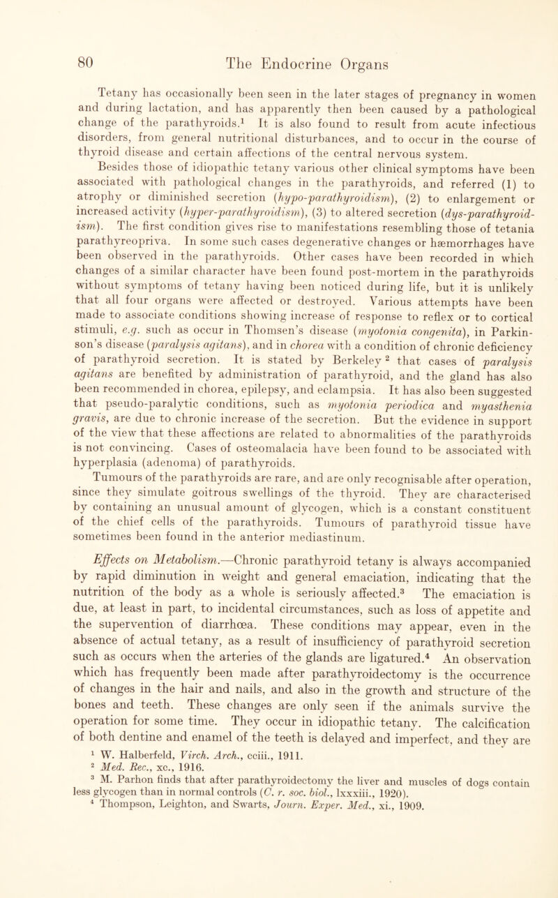Tetany has occasionally been seen in the later stages of pregnancy in women and during lactation, and has apparently then been caused by a pathological change of the parathyroids.1 It is also found to result from acute infectious disorders, from general nutritional disturbances, and to occur in the course of thyroid disease and certain affections of the central nervous system. Besides those of idiopathic tetany various other clinical symptoms have been associated with pathological changes in the parathyroids, and referred (1) to atrophy or diminished secretion (hypo-par athyroidism), (2) to enlargement or increased activity (hyper-parathyroidism), (3) to altered secretion (dys-parathyroid- ism). The first condition gives rise to manifestations resembling those of tetania parathyreopriva. In some such cases degenerative changes or haemorrhages have been observed in the parathyroids. Other cases have been recorded in which changes of a similar character have been found post-mortem in the parathyroids without symptoms of tetany having been noticed during life, but it is unlikely that all four organs were affected or destroyed. Various attempts have been made to associate conditions showing increase of response to reflex or to cortical stimuli, e.g. such as occur in Thomsen’s disease (myotonia congenita), in Parkin¬ son’s disease (paralysis agitans), and in chorea with a condition of chronic deficiency of parathyroid secretion. It is stated by Berkeley 2 that cases of paralysis agitans are benefited by administration of parathyroid, and the gland has also been recommended in chorea, epilepsy, and eclampsia. It has also been suggested that pseudo-paralytic conditions, such as myotonia periodica and myasthenia gravis, are due to chronic increase of the secretion. But the evidence in support of the view that these affections are related to abnormalities of the parathyroids is not convincing. Cases of osteomalacia have been found to be associated with hyperplasia (adenoma) of parathyroids. Tumours of the parathyroids are rare, and are only recognisable after operation, since they simulate goitrous swellings of the thyroid. They are characterised by containing an unusual amount of glycogen, which is a constant constituent of the chief cells of the parathyroids. Tumours of parathyroid tissue have sometimes been found in the anterior mediastinum. Effects on Metabolism.—Chronic parathyroid tetany is always accompanied by rapid diminution in weight and general emaciation, indicating that the nutrition of the body as a whole is seriously affected.3 The emaciation is due, at least in part, to incidental circumstances, such as loss of appetite and the supervention of diarrhoea. These conditions may appear, even in the absence of actual tetany, as a result of insufficiency of parathyroid secretion such as occurs when the arteries of the glands are ligatured.4 An observation which has frequently been made after parathyroidectomy is the occurrence of changes in the hair and nails, and also in the growth and structure of the bones and teeth. These changes are only seen if the animals survive the operation for some time. They occur in idiopathic tetany. The calcification of both dentine and enamel of the teeth is delayed and imperfect, and they are 1 W. Halberfeld, Virch. Arch., cciii., 1911. 2 Med. Rec., xc., 1916. 3 M. Parhon finds that after parathyroidectomy the liver and muscles of dogs contain less glycogen than in normal controls (C. r. soc. biol., lxxxiii., 1920). 4 Thompson, Leighton, and Swarts, Journ. Exper. Med., xi., 1909.