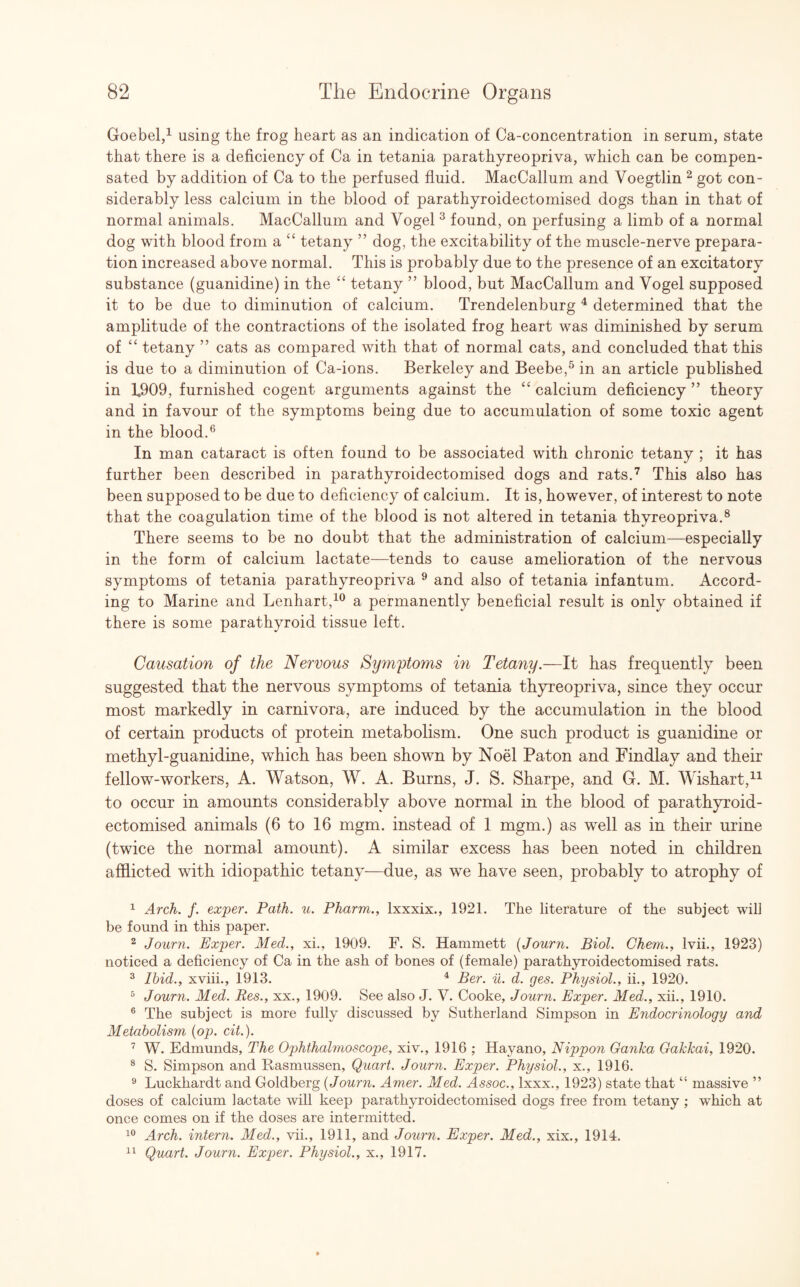 Goebel,1 using the frog heart as an indication of Ca-concentration in serum, state that there is a deficiency of Ca in tetania parathyreopriva, which can be compen¬ sated by addition of Ca to the perfused fluid. MacCallum and Voegtlin 2 got con¬ siderably less calcium in the blood of parathyroidectomised dogs than in that of normal animals. MacCallum and Vogel 3 found, on perfusing a limb of a normal dog with blood from a “ tetany ” dog, the excitability of the muscle-nerve prepara¬ tion increased above normal. This is probably due to the presence of an excitatory substance (guanidine) in the “ tetany ” blood, but MacCallum and Vogel supposed it to be due to diminution of calcium. Trendelenburg 4 determined that the amplitude of the contractions of the isolated frog heart was diminished by serum of “ tetany ” cats as compared with that of normal cats, and concluded that this is due to a diminution of Ca-ions. Berkeley and Beebe,5 in an article published in 1$09, furnished cogent arguments against the “ calcium deficiency ” theory and in favour of the symptoms being due to accumulation of some toxic agent in the blood.6 In man cataract is often found to be associated with chronic tetany ; it has further been described in parathyroidectomised dogs and rats.7 This also has been supposed to be due to deficiency of calcium. It is, however, of interest to note that the coagulation time of the blood is not altered in tetania thyreopriva.8 There seems to be no doubt that the administration of calcium—especially in the form of calcium lactate—tends to cause amelioration of the nervous symptoms of tetania parathyreopriva 9 and also of tetania infantum. Accord¬ ing to Marine and Lenhart,10 a permanently beneficial result is only obtained if there is some parathyroid tissue left. Causation of the Nervous Symytoms in Tetany.—It has frequently been suggested that the nervous symptoms of tetania thyreopriva, since they occur most markedly in carnivora, are induced by the accumulation in the blood of certain products of protein metabolism. One such product is guanidine or methyl-guanidine, which has been shown by Noel Paton and Findlay and their fellow-workers, A. Watson, W. A. Burns, J. S. Sharpe, and G. M. Wishart,11 to occur in amounts considerably above normal in the blood of parathyroid¬ ectomised animals (6 to 16 mgm. instead of 1 mgm.) as well as in their urine (twice the normal amount). A similar excess has been noted in children afflicted with idiopathic tetany—due, as we have seen, probably to atrophy of 1 Arch. f. exper. Path. u. Pharm., lxxxix., 1921. The literature of the subject will be found in this paper. 2 Journ. Exper. Med., xi., 1909. F. S. Hammett (Journ. Biol. Chem., lvii., 1923) noticed a deficiency of Ca in the ash of bones of (female) parathyroidectomised rats. 3 Ibid., xviii., 1913. 4 Ber. u. d. ges. Physiol., ii., 1920. 5 Journ. Med. Res., xx., 1909. See also J. V. Cooke, Journ. Exper. Med., xii., 1910. 6 The subject is more fully discussed by Sutherland Simpson in Endocrinology and Metabolism (op. cit.). 7 W. Edmunds, The Ophthalmoscope, xiv., 1916 ; Hayano, Nippon Ganka Gakkai, 1920. 8 S. Simpson and Rasmussen, Quart. Journ. Exper. Physiol., x., 1916. 9 Luckhardt and Goldberg (Journ. Amer. Med. Assoc., lxxx., 1923) state that “ massive ” doses of calcium lactate will keep parathyroidectomised dogs free from tetany ; which at once comes on if the doses are intermitted. 10 Arch, intern. Med., vii., 1911, and Journ. Exper. Med., xix., 1914. 11 Quart. Journ. Exper. Physiol., x., 1917.