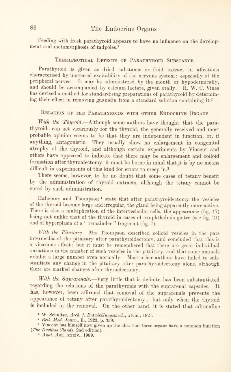 Feeding with fresh parathyroid appears to have no influence on the develop¬ ment and metamorphosis of tadpoles.1 Therapeutical Effects of Parathyroid Substance Parathyroid is given as dried substance or fluid extract in affections characterised by increased excitability of the nervous system: especially of the peripheral nerves. It may be administered by the mouth or hypodermically, and should be accompanied by calcium lactate, given orally. H. W. C. Vines has devised a method for standardising preparations of parathyroid by determin¬ ing their effect in removing guanidin from a standard solution containing it.2 Relation of the Parathyroids with other Endocrine Organs With the Thyroid.—Although some authors have thought that the para¬ thyroids can act vicariously for the thyroid, the generally received and most probable opinion seems to be that they are independent in function, or, if anything, antagonistic. They usually show no enlargement in congenital atrophy of the thyroid, and although certain experiments by Vincent and others have appeared to indicate that there may be enlargement and colloid formation after thyroidectomy, it must be borne in mind that it is by no means difficult in experiments of this kind for errors to creep in.3 There seems, however, to be no doubt that some cases of tetany benefit by the administration of thyroid extracts, although the tetany cannot be cured by such administration. Halpenny and Thompson 4 state that after parathyroidectomy the vesicles of the thyroid become large and irregular, the gland being apparently more active. There is also a multiplication of the intervesicular cells, the appearance (fig. 47) being not unlike that of the thyroid in cases of exophthalmic goitre (see fig. 21) and of hyperplasia of a “ remainder ” fragment (fig. 7). With the Pituitary.—Mrs Thompson described colloid vesicles in the pars intermedia of the pituitary after parathyroidectomy, and concluded that this is a vicarious effect; but it must be remembered that there are great individual variations in the number of such vesicles in the pituitary, and that some animals exhibit a large number even normally. Most other authors have failed to sub¬ stantiate any change in the pituitary after parathyroidectomy alone, although there are marked changes after thyroidectomy. With the Suprarenals.—Very little that is definite has been substantiated regarding the relations of the parathyroids with the suprarenal capsules. It has, however, been affirmed that removal of the suprarenals prevents the appearance of tetany after parathyroidectomy ; but only when the thyroid is included in the removal. On the other hand, it is stated that adrenaline 1 W. Schultze, Arch. f. Entwicklungsmech., xlviii., 1921. 2 Brit. Med. Journ., ii., 1923, p. 359. 3 Vincent has himself now given up the idea that these organs have a common function (The Ductless Glands, 2nd edition). 4 Anat. Anz., xxxiv., 1909.
