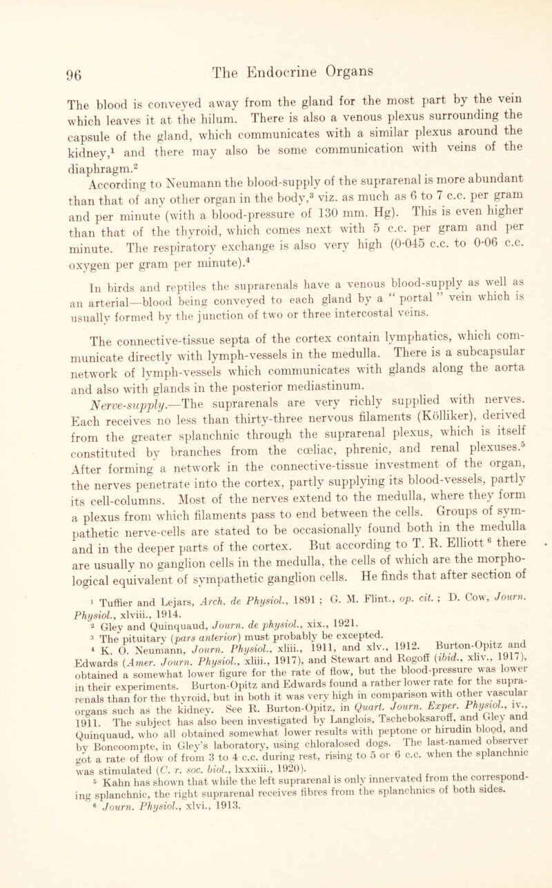 The blood is conveyed away from the gland for the most part by the vein which leaves it at the hilum. There is also a venous plexus surrounding the capsule of the gland, which communicates with a similar plexus around the kidney,1 and there may also be some communication with veins of the diaphragm.2 According to Neumann the blood-supply of the suprarenal is more abundant than that of any other organ in the body,3 viz. as much as 6 to 7 c.c. per gram and per minute (with a blood-pressure of 130 mm. Hg). This is even higher than that of the thyroid, which comes next with 5 c.c. per gram and per minute. The respiratory exchange is also very high (0*045 c.c. to 0*06 c.c. oxygen per gram per minute).4 In birds and reptiles the suprarenals have a venous blood-supply as well as an arterial—blood being conveyed to each gland by a portal vein which is usually formed by the junction of two or three intercostal \eins. The connective-tissue septa of the cortex contain lymphatics, which com¬ municate directly with lymph-vessels in the medulla. There is a subcapsular network of lymph-vessels which communicates with glands along the aorta and also with glands in the posterior mediastinum. Nerve-supply.—The suprarenals are very richly supplied with nerves. Each receives no less than thirty-three nervous filaments (Kolliker), derived from the greater splanchnic through the suprarenal plexus, which is itself constituted by branches from the coeliac, phrenic, and renal plexuses.5 After forming a network in the connective-tissue investment of the organ, the nerves penetrate into the cortex, partly supplying its blood-vessels, partly its cell-columns. Most of the nerves extend to the medulla, where they form a plexus from which filaments pass to end between the cells. Groups of sym¬ pathetic nerve-cells are stated to be occasionally found both in the medulla and in the deeper parts of the cortex. But according to T. R. Elliott6 there are usually no ganglion cells in the medulla, the cells of which are the morpho¬ logical equivalent of sympathetic ganglion cells. He finds that after section of 1 Tuffier and Lejars, Arch, de Physiol., 1891 ; G. M. Flint,, op. cit. ; D. Cow, Journ. Physiol., xlviii., 1914. 2 Gley and Quinquaud, Journ. de physiol., xix., 1921. 3 The pituitary (pars anterior) must probably be excepted. * K. O Neumann, Journ. Physiol, xliii., 1911, and xlv., 1912 Burton-Opitz and Edwards (Am*. Journ. Physiol., xliii., 1917), and Stewart and Rogoff (rbtd., xliv., 1917), obtained a somewhat lower figure for the rate of flow, but the blood-pressure was lower in their experiments. Burton-Opitz and Edwards found a rather lower rate for the supia- renals than for the thyroid, but in both it was very high in comparison with other vascular organs such as the kidney. See R. Burton-Opitz, in Quart. Journ Exp*. Physiol., iv 1911. The subject has also been investigated by Langlois, Tscheboksaroff, and Gie\ and Quinquaud, who all obtained somewhat lower results with peptone or hirudin blopd, an by Boncoompte, in Gley’s laboratory, using chloralosed dogs. The last-named observer got a rate of flow of from 3 to 4 c.c. during rest, rising to 5 or 6 c.c. when the splanchnic was stimulated (C. r. soc. biol., lxxxiii., 1920). , 5 Kahn has shown that while the left suprarenal is only innervated from the correspond¬ ing splanchnic, the right suprarenal receives fibres from the splanchnics of both sides. 6 Journ. Physiol., xlvi., 1913.