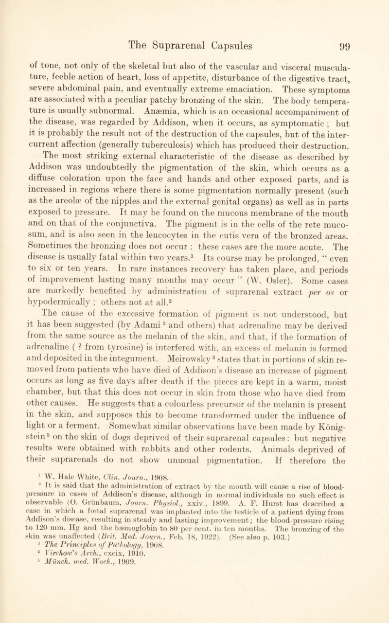 of tone, not only of the skeletal but also of the vascular and visceral muscula¬ ture, feeble action of heart, loss of appetite, disturbance of the digestive tract, severe abdominal pain, and eventually extreme emaciation. These symptoms are associated with a peculiar patchy bronzing of the skin. The body tempera¬ ture is usually subnormal. Anaemia, which is an occasional accompaniment of the disease, was regarded by Addison, when it occurs, as symptomatic ; but it is probably the result not of the destruction of the capsules, but of the inter- current affection (generally tuberculosis) which has produced their destruction. The most striking external characteristic of the disease as described by Addison was undoubtedly the pigmentation of the skin, which occurs as a diffuse coloration upon the face and hands and other exposed parts, and is increased in regions where there is some pigmentation normally present (such as the areolae of the nipples and the external genital organs) as well as in parts exposed to pressure. It may be found on the mucous membrane of the mouth and on that of the conjunctiva. The pigment is in the cells of the rete muco- sum, and is also seen in the leucocytes in the cutis vera of the bronzed areas. Sometimes the bronzing does not occur : these cases are the more acute. The disease is usually fatal within two years.1 Its course may be prolonged, “ even to six or ten years. In rare instances recovery has taken place, and periods of improvement lasting many months may occur ” (W. Osier). Some cases are markedly benefited by administration of suprarenal extract per os or hypodermically ; others not at all.2 The cause of the excessive formation of pigment is not understood, but it has been suggested (by Adami3 and others) that adrenaline may be derived from the same source as the melanin of the skin, and that, if the formation of adrenaline ( ? from tyrosine) is interfered with, an excess of melanin is formed and deposited in the integument. Meirowsky4 states that in portions of skin re¬ moved from patients who have died of Addison’s disease an increase of pigment occurs as long as five days after death if the pieces are kept in a warm, moist chamber, but that this does not occur in skin from those who have died from other causes. ITe suggests that a colourless precursor of the melanin is present in the skin, and supposes this to become transformed under the influence of light or a ferment. Somewhat similar observations have been made by Konig- stein° on the skin of dogs deprived of their suprarenal capsules: but negative results were obtained with rabbits and other rodents. Animals deprived of their suprarenals do not show unusual pigmentation. If therefore the 1 W. Hale White, Clin. Journ., 1908. 2 It is said that the administration of extract by the mouth will cause a rise of blood- pressure in cases of Addison’s disease, although in normal individuals no such effect is observable (O. Griinbaum, Journ. Physiol., xxiv., 1899. A. F. Hurst has described a case in which a foetal suprarenal was implanted into the testicle of a patient dying from Addison’s disease, resulting in steady and lasting improvement; the blood-pressure rising to 120 mm. Hg and the haemoglobin to 80 per cent, in ten months. The bronzing of the skin was unaffected {Brit. Med. Journ., Feb. 18, 1922). (See also p. 103.) 3 The Principles of Pathology, 1908. 4 Virchow's Arch., cxcix, 1910. 5 Munch, med. Woch., 1909.