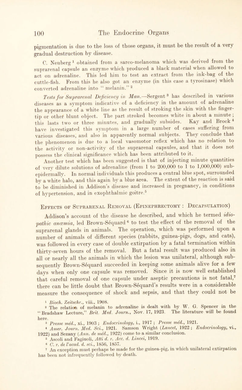 pigmentation is due to the loss of those organs, it must be the result of a very gradual destruction by disease. C. Neuberg 1 obtained from a sarco-melanoma which was derived from the suprarenal capsule an enzyme which produced a black material when allowed to act on adrenaline. This led him to test an extract from the ink-bag of the cuttle-fish. From this he also got an enzyme (in this case a tyrosinase) which converted adrenaline into “ melanin.” 2 Tests for Suprarenal Deficiency in Man.—Sergent 3 has described in various diseases as a symptom indicative of a deficiency in the amount of adrenaline the appearance of a white line as the result of stroking the skin with the finger¬ tip or othef blunt object. The part stroked becomes white in about a minute ; this lasts two or three minutes, and gradually subsides. Kay and Brock4 have investigated this symptom in a large number of cases suffering from various diseases, and also in apparently normal subjects. They conclude that the phenomenon is due to a local vasomotor reflex which has no relation to the activity or non-activity of the suprarenal capsules, and that it does not possess the clinical significance which has been attributed to it. Another test which has been suggested is that of injecting minute quantities of very dilute solutions of adrenaline (from 1 to 200,000 to 1 to 1,000,000) sub- epidermally. In normal individuals this produces a central blue spot, surrounded by a white halo, and this again by a blue area. The extent of the reaction is said to be diminished in Addison’s disease and increased in pregnancy, in conditions of hypertension, and in exophthalmic goitre.5 Effects of Suprarenal Removal (Epinephrectomy : Decapsulation) Addison’s account of the disease he described, and which he termed idio¬ pathic ancemia, led Brown-Sequard 6 to test the effect of the removal of the suprarenal glands in animals. The operation, which was performed upon a number of animals of different species (rabbits, guinea-pigs, dogs, and cats), was followed in every case of double extirpation by a fatal termination within thirty-seven hours of the removal. But a fatal result was produced also in all or nearly all the animals in which the lesion was unilateral, although sub¬ sequently Brown-Sequard succeeded in keeping some animals alive for a few days when only one capsule was removed. Since it is now well established that careful removal of one capsule under aseptic precautions is not fatal,7 there can be little doubt that Brown-Sequard’s results were in a considerable measure the consequence of shock and sepsis, and that they could not be 1 Bioch. Zeitschr., viii., 1908. 2 The relation of melanin to adrenaline is dealt with by W. G. Spencer in the “ Bradshaw Lecture,” Brit. Med. Journ., Nov. 17, 1923. The literature will be found here. 3 Presse med., xi., 1903 ; Endocrinology, i., 1917 ; Presse med., 1921. 4 Amer. Journ. Med. Sci., 1921. Samson Wright (Lancet, 1922 ; Endocrinology, vi., 1922) and Sezany (Ann. de med., 1922) come to a similar conclusion. 5 Ascoli and Fagiuoli, Atti d. r. Acc. d. Lincei, 1919. 6 C. r. de Vacad. d. sci., 1856, 1857. 7 An exception must perhaps be made for the guinea-pig, in which unilateral extirpation has been not infrequently followed by death.